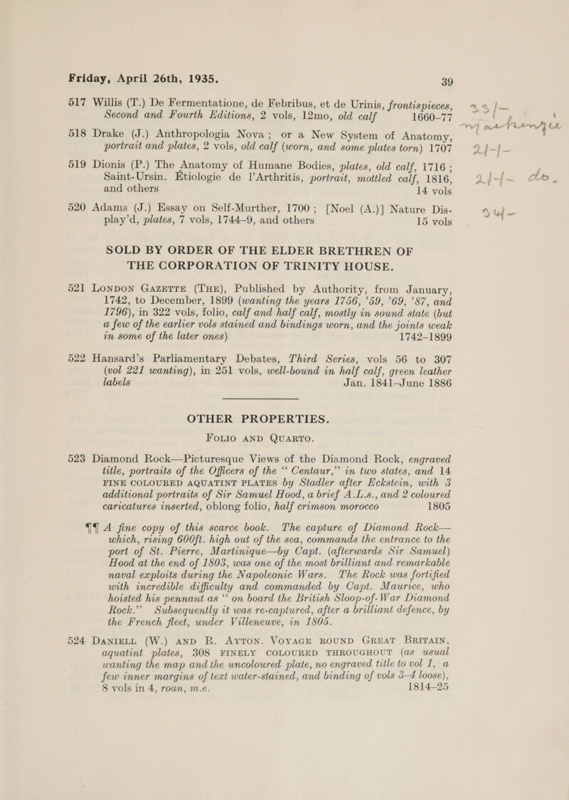 517 Willis (T.) De Fermentatione, de Febribus, et de Urinis, frontispieces, 22 /— Second and Fourth Editions, 2 vols, 12mo, old calf 1660-77 weg, BEF ; re te rw} LL 518 Drake (J.) Anthropologia Nova; or a New System of Anatomy, portrait and plates, 2 vols, old calf (worn, and some plates torn) 1707 9 j-|- 519 Dionis (P.) The Anatomy of Humane Bodies, plates, old calf, 1716 ; f Saint-Ursin. Etiologie de |’Arthritis, portrait, mottled calf, 1816, Q)/-|}~ Ae, and others 14 vols 520 Adams (J.) Essay on Self-Murther, 1700; [Noel (A.)] Nature Dis- uf —- play’d, plates, 7 vols, 1744-9, and others 15 vols SOLD BY ORDER OF THE ELDER BRETHREN OF THE CORPORATION OF TRINITY HOUSE. 521 Lonpon Gazette (THE), Published by Authority, from January, 1742, to December, 1899 (wanting the years 1756, ’59, ’69, 87, and 1796), in 322 vols, folio, calf and half calf, mostly in sound state (but a few of the earlier vols stained and bindings worn, and the joints weak in some of the later ones) , 1742-1899 522 Hansard’s Parliamentary Debates, Third Series, vols 56 to 307 (vol 221 wanting), in 251 vols, well-bound in half calf, green leather labels Jan. 1841—June 1886 OTHER PROPERTIES. FOLIO AND QUARTO. 523 Diamond Rock—Picturesque Views of the Diamond Rock, engraved title, portraits of the Officers of the “‘ Centaur,” in two states, and 14 FINE COLOURED AQUATINT PLATES by Stadler after Eckstein, with 3 additional portraits of Sir Samuel Hood, a brief A.L.s., and 2 coloured caricatures inserted, oblong folio, half crimson morocco 1805 {4A fine copy of this scarce book. The capture of Diamond Rock— which, rising 600ft. high out of the sea, commands the entrance to the port of St. Pierre, Martinique—by Capt. (afterwards Sir Samuel) Hood at the end of 1803, was one of the most brilliant and remarkable naval exploits during the Napoleonic Wars. The Rock was fortified with incredible difficulty and commanded by Capt. Maurice, who hoisted his pennant as “‘ on board the British Sloop-of-War Diamond Rock.” Subsequently it was re-captured, after a brilliant defence, by the French fleet, under Villeneuve, in 1508. 524 DanIELL (W.) AND R. AYTON. VOYAGE ROUND GREAT BRITAIN, aquatint plates, 308 FINELY COLOURED THROUGHOUT (as usual wanting the map and the uncoloured plate, no engraved title to vol 1, a few inner margins of text water-stained, and binding of vols 3-4 loose), 8 vols in 4, roan, m.e. 1814-25