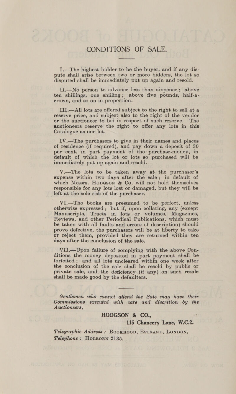 CONDITIONS OF SALE.  I.—The highest bidder to be the buyer, and if any dis- pute shall arise between two or more bidders, the lot so disputed shall be immediately put up again and resold. Ti.—No person to advance less than sixpence; above ten shillings, one shilling; above five pounds, half-a- crown, and so on in proportion. IITI.—AlII lots are offered subject to the right to sell at a reserve price, and subject also to the right of the vendor or the auctioneer to bid in respect of such reserve. The auctioneers reserve the right to offer any lots in this Catalogue as one lot. IV.—The purchasers to give in their names and places of residence (if required), and pay down a deposit of 30 per cent. in part payment of the purchase-money, in default of which the lot or lots so purchased will be immediately put up again and resold. V.—The lots to be taken away at the purchaser’s expense within two days after the sale; in default of which Messrs. Hopeson &amp; Co. will not hold themselves responsible for any lots lost or damaged, but they will be left at the sole risk of the purchaser. VI.—The books are presumed to be perfect, unless otherwise expressed ; but if, upon collating, any (except Manuscripts, Tracts in lots or volumes, Magazines, Reviews, and other Periodical Publications, which must be taken with all faults and errors of description) should prove defective, the purchasers will be at liberty to take or reject them, provided they are returned within ten days after the conclusion of the sale. VII.—Upon failure of complying with the above Con- ditions the money deposited in part payment shall be forfeited ; and all lots uncleared within one week after the conclusion of the sale shall be resold by public or private sale, and the deficiency (if any) on such resale shall be made good by the defaulters.  Gentlemen who cannot attend the Sale may have their Commissions executed with care and discretion by the Auctioneers, HODGSON &amp; CO., i 115 Chancery Lane, W.C.2. Telegraphic Address : BooxHoop, Estranp, Lonpon, Telephone : HouLBorn 2135.