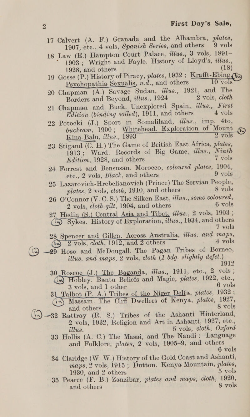 17 Calvert (A. F.) Granada and the Alhambra, plates, 1907, etc., 4 vols, Spanish Series, and others 9 vols 18 Law (E.) Hampton Court Palace, illus., 3 vols, 1891- “1903: Wright and Fayle. History of Lloyd’s, idlus., 1928, and others (18) 19 Gosse (P.) History of Piracy, plates, 1932 ; Krafft-Ebing ¢¥&amp; Psychopathia Sexualis, .d., and others 10 ine 20 Chapman (A.) Savage Sudan, illus., 1921, and The Borders and Beyond, illus., 1924 2 vols, cloth 21 Chapman and Buck. Unexplored Spain, dlus., Furst Edition (binding soiled), 1911, and others 4 vols 92 Potocki (J.) Sport in Somaliland, «dlus., imp. 4to, buckram, 1900; Whitehead. Exploration of Mount Kina-Balu, iliws., 1893 roe 23 Stigand (C. H.) The Game of British East Africa, plates, 1913; Ward. Records of Big Game, illus., Ninth  Edition, 1928, and others 7 vols 24 Forrest and Bensusan. Morocco, coloured plates, 1904, etc., 2 vols, Black, and others 9 vols 25 Lazarovich-Hrebelianovich (Prince) The Servian People, plates, 2 vols, cloth, 1910, and. others 8 vols 26 O’Connor (V. C. 8.) The Silken East, allus., some coloured, 2 vols, cloth gilt, 1904, and others 6 vols 27 Hedin _(S.) Central Asia and Tibet, ilus., 2 vols, 1908 ; (SD) Sykes. History of Exploration, illus., 1934, and others 7 vols 28 Spencer_and Gillen. Across Australia, illus. and maps, A) 2 vols, cloth, 1912, and 2 others 4 vols &amp; 29 Hose and McDougall. The Pagan Tribes of Borneo, illus. and maps, 2 vols, cloth (1 bdg. slightly defect.) 1912 30 Roscoe _(J.) The Baganda, illus., 1911, etc., 2 vols ; ‘») Hobley. Bantu Beliefs and Magic, plates, 1922, etc., 3 vols, and | other 6 vois 31 Talbot (P. A.) Tribes of the Ni a, plates, 1932 ; Aw, Massam. The Cliff Dwellers of Kenya, plates, 1927, r and others 8 vols (ss) —32 Rattray (R. 8S.) Tribes of the Ashanti Hinterland, 2 vols, 1932, Religion and Art in Ashanti, 1927, etc., illus. 5 vols, cloth, Oxford 33 Hollis (A. C.) The Masai, and The Nandi: Language and Folklore, plates, 2 vols, 1905-9, and others 6 vols 34 Claridge (W. W.) History of the Gold Coast and Ashanti, maps, 2 vols, 1915 ; Dutton. Kenya Mountain, plates, 1930, and 2 others 5 vols 35 Pearce (F. B.) Zanzibar, plates and maps, cloth, 1920, and others 8 vols  