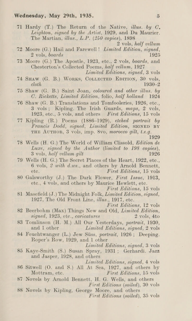 71 78 79 80 87 88 Hardy (T.) The Return of the Native, dlus. by C, Leighton, signed by the Artist, 1929, and Du Maurier. The Martian, illus., L.P. (250 copies), 1898 2 vols, half vellum Moore (G.) Hail and Farewell! Limited Edition, signed, 2 vols, boards 1925 Moore (G.) The Apostle, 1923, etc., 2 vols, boards, and Chesterton’s Collected Poems, half vellum, 1927 f Limited Editions, signed, 3 vols SHAaw (G. B.) Works, CoLLECTED EDITION, 30 vols, cloth 1930-2 Shaw (G. B.) Saint Joan, coloured and other illus. by C. Ricketts, Limited Edition, folio, half holland 1924 Shaw (G. B.) Translations and Tomfooleries, 1926, etc., 3 vols; Kipling. The Irish Guards, maps, 2 vols, 1923, etc., 5 vols, and others First Editions, 15 vols Kipling (R.) Poems (1886-1929), etched portrait by Francis Dodd, signed, Limited Edition, SIGNED BY THE AUTHOR, 3 vols, imp. 8vo, morocco gilt, t.e.g. 1929 Wells (H. G.) The World of William Clissold, Hdition de Luxe, signed by the Author (limited to 198 copies), 3 vols, half vellum gilt 1926 Wells (H. G.) The Secret Places of the Heart, 1922, etc., 6 vols, 2 with d.ws., and others by Arnold Bennett, etc. First Editions, 15 vols Galsworthy (J.) The Dark Flower, First Issue, 1913, etc., 4 vols, and others by Maurice Hewlett, etc. First Editions, 15 vols Masefield (J.) The Midnight Folk, Limited Edition, signed, 1927, The Old Front Line, illus., 1917, etc. First Editions, 12 vols Beerbohm (Max) Things New and Old, Limited Edition, signed, 1923, etc., caricatures 2 vols, 4to Tomlinson (H. M.) All Our Yesterdays, portrait, 1930, and 1 other Inmited Editions, signed, 2 vols Feuchtwanger (L.) Jew Siiss, portrait, 1926; Deeping. Roper’s Row, 1929, and.1 other Inmited Editions, signed, 3 vols and Jasper, 1928, and others limited Editions, signed, 4 vols Sitwell (O. and 8S.) All At Sea, 1927, and others by Mottram, ete. First Editions, 15 vols Novels by Arnold Bennett, H. G. Wells, and others First Editions (sowled), 30 vols Novels by Kipling, George Moore, and others First Editions (soiled), 35 vols