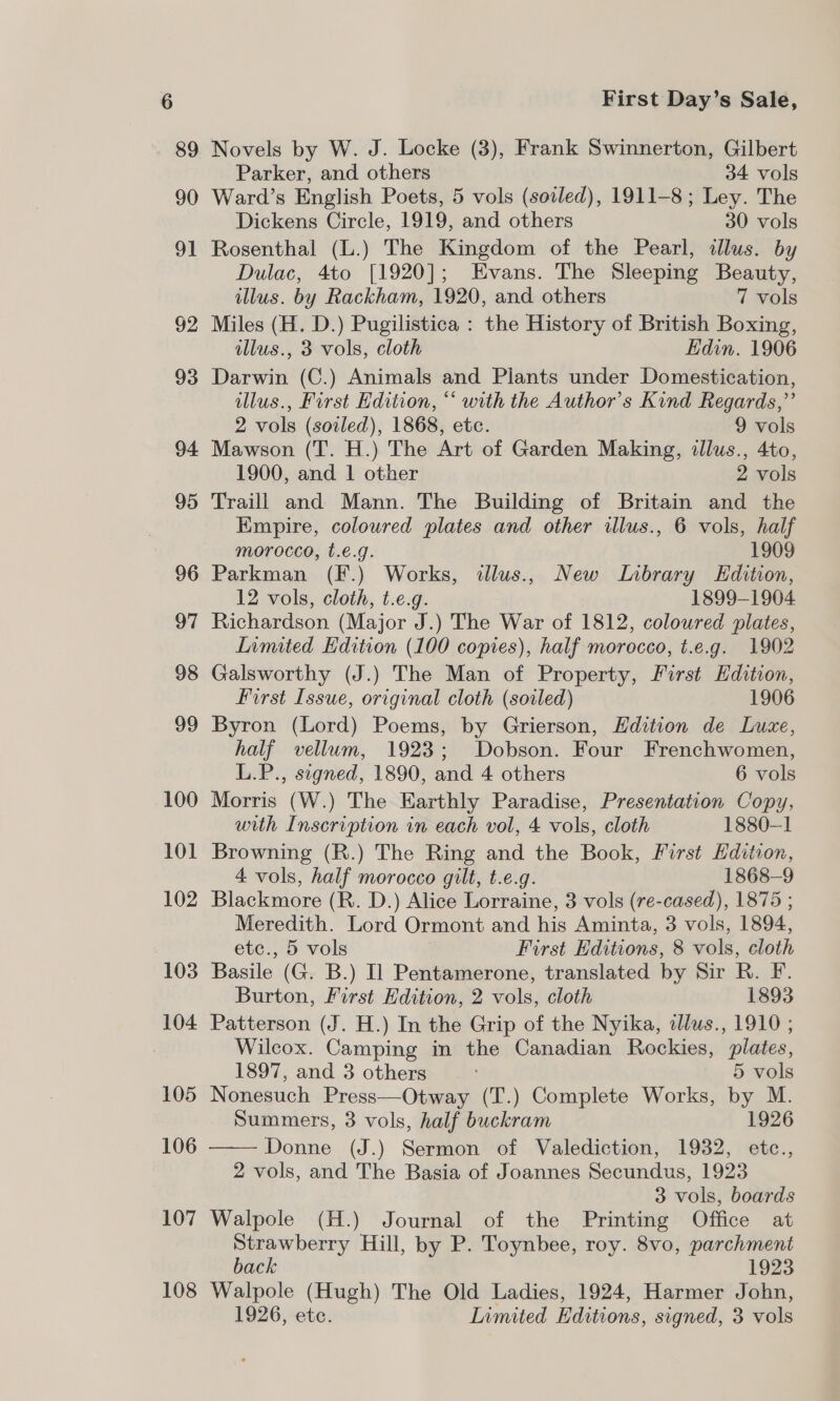 89 90 91 92 93 94 95 96 97 98 99 100 101 102 103 104 105 106 107 108 First Day’s Sale, Novels by W. J. Locke (3), Frank Swinnerton, Gilbert Parker, and others 34 vols Ward’s English Poets, 5 vols (soiled), 1911-8; Ley. The Dickens Circle, 1919, and others 30 vols Rosenthal (L.) The Kingdom of the Pearl, illus. by Dulac, 4to [1920]; Evans. The Sleeping Beauty, illus. by Rackham, 1920, and others 7 vols Miles (H. D.) Pugilistica : the History of British Boxing, illus., 3 vols, cloth Edin. 1906 Darwin (C.) Animals and Plants under Domestication, illus., First Edition, “ with the Author’s Kind Regards,” 2 vols (soiled), 1868, etc. 9 vols Mawson (T. H.) The Art of Garden Making, illus., 4to, 1900, and 1 other 2 vols Traill and Mann. The Building of Britain and the Empire, coloured plates and other illus., 6 vols, half morocco, t.e.g. 1909 Parkman (F.) Works, illus., New Library Edition, 12 vols, cloth, t.e.g. 1899-1904 Richardson (Major J.) The War of 1812, coloured plates, Limited Edition (100 copies), half morocco, t.e.g. 1902 Galsworthy (J.) The Man of Property, First Edition, First Issue, original cloth (soiled) 1906 Byron (Lord) Poems, by Grierson, Edition de Luxe, half vellum, 1923; Dobson. Four Frenchwomen, L.P., signed, 1890, and 4 others 6 vols Morris (W.) The Earthly Paradise, Presentation Copy, with Inscription in each vol, 4 vols, cloth 1880-1 Browning (R.) The Ring and the Book, First Edition, 4 vols, half morocco gilt, t.e.g. 1868-9 Blackmore (R. D.) Alice Lorraine, 3 vols (re-cased), 1875 ; Meredith. Lord Ormont and his Aminta, 3 vols, 1894, etc., 5 vols First Editions, 8 vols, cloth Basile (G. B.) Il Pentamerone, translated by Sir R. F. Burton, First Edition, 2 vols, cloth 1893 Patterson (J. H.) In the Grip of the Nyika, alus., 1910 ; Wilcox. Camping in the Canadian Rockies, plates, 1897, and 3 others 5 vols Nonesuch Press—Otway (T.) Complete Works, by M. Summers, 3 vols, half buckram 1926 —— Donne (J.) Sermon of Valediction, 1932, etc., 2 vols, and The Basia of Joannes Secundus, 1923 3 vols, boards Walpole (H.) Journal of the Printing Office at Strawberry Hill, by P. Toynbee, roy. 8vo, parchment back 1923 Walpole (Hugh) The Old Ladies, 1924, Harmer John,