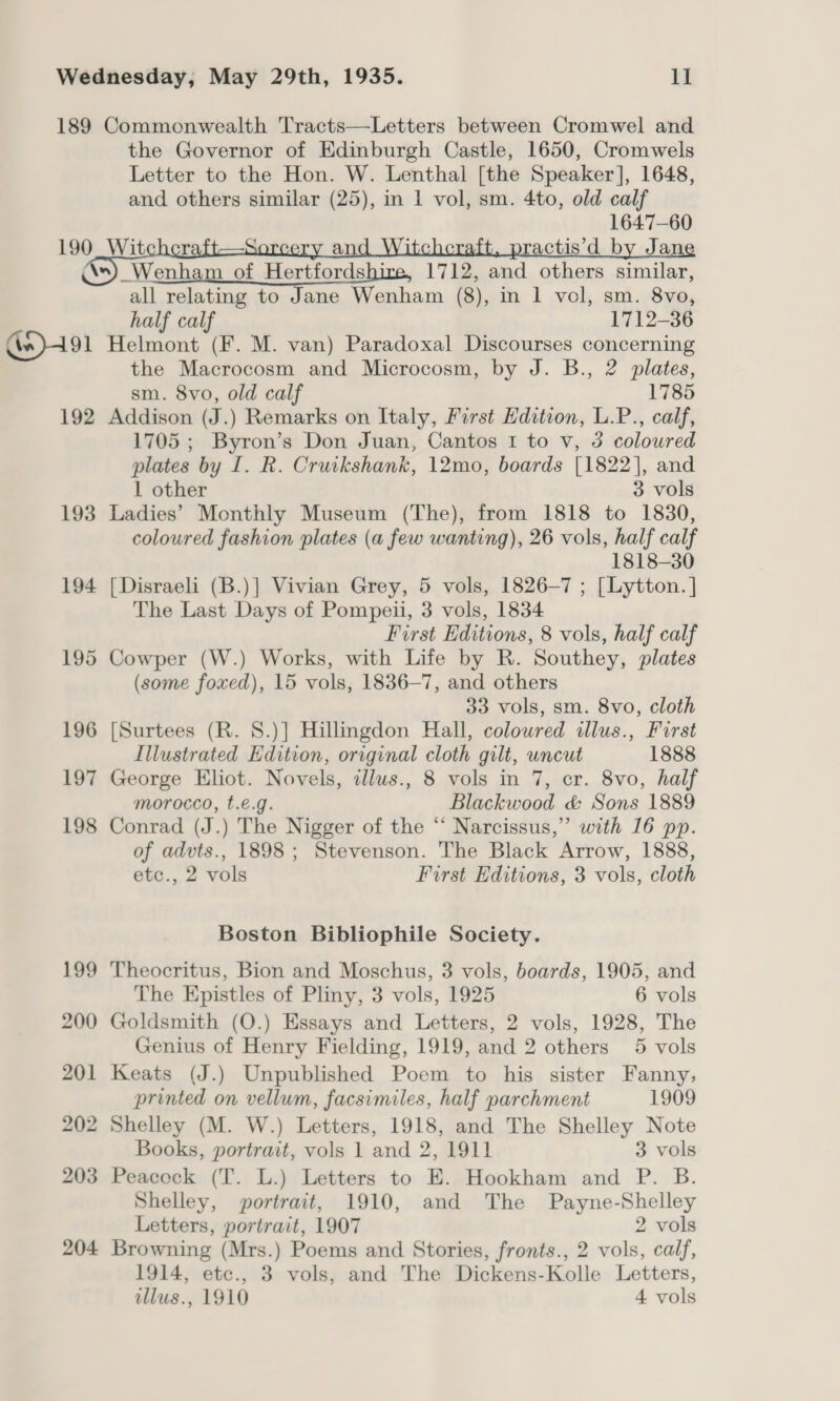 189 Commonwealth Tracts—Letters between Cromwel and the Governor of Edinburgh Castle, 1650, Cromwels Letter to the Hon. W. Lenthal [the Speaker], 1648, and others similar (25), in 1 vol, sm. 4to, old calf 1647-60        190_Witchcraft—S an ractis’d by Ja “) Wenham of Hertfordshire, 1712, and others similar, all relating to Jane Wenham (8), in 1 vol, sm. 8vo, half calf 1712-36 Gn)491 Helmont (F. M. van) Paradoxal Discourses concerning the Macrocosm and Microcosm, by J. B., 2 plates, sm. 8vo, old calf 1785 192 Addison (J.) Remarks on Italy, First Edition, L.P., calf, 1705 ; Byron’s Don Juan, Cantos 1 to v, 3 coloured plates by I. R. Cruikshank, 12mo, boards [1822], and 1 other 3 vols 193 Ladies’ Monthly Museum (The), from 1818 to 1830, coloured fashion plates (a few wanting), 26 vols, half calf 1818-30 194 [Disraeli (B.)] Vivian Grey, 5 vols, 1826—7 ; [Lytton. ] The Last Days of Pompeii, 3 vols, 1834 First Editions, 8 vols, half calf 195 Cowper (W.) Works, with Life by R. Southey, plates (some foxed), 15 vols, 1836-7, and others 33 vols, sm. 8vo, cloth 196 [Surtees (R. 8.)] Hillingdon Hall, colowred illus., First Illustrated Edition, original cloth gilt, uncut 1888 197 George Eliot. Novels, zllus., 8 vols in 7, cr. 8vo, half morocco, t.e.g. Blackwood &amp; Sons 1889 198 Conrad (J.) The Nigger of the ‘“‘ Narcissus,” with 16 pp. of advts., 1898; Stevenson. The Black Arrow, 1888, etc., 2 vols First Editions, 3 vols, cloth Boston Bibliophile Society. 199 Theocritus, Bion and Moschus, 3 vols, boards, 1905, and The Epistles of Pliny, 3 vols, 1925 6 vols 200 Goldsmith (O.) Essays and Letters, 2 vols, 1928, The Genius of Henry Fielding, 1919, and 2 others 5 vols 201 Keats (J.) Unpublished Poem to his sister Fanny; printed on vellum, facsimiles, half parchment 1909 202 Shelley (M. W.) Letters, 1918, and The Shelley Note Books, portrait, vols 1 and 2, 1911 3 vols 203 Peaceck (T. L.) Letters to E. Hookham and P. B. Shelley, portrait, 1910, and The Payne-Shelley Letters, portrait, 1907 2 vols 204 Browning (Mrs.) Poems and Stories, fronts., 2 vols, calf, 1914, etc., 3 vols, and The Dickens-Kolle Letters, illus., 1910 4 vols