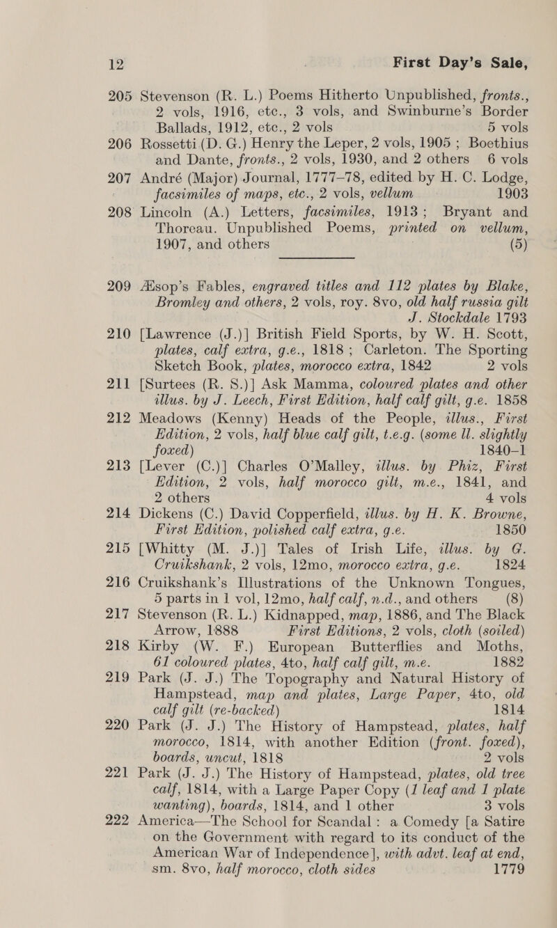 205 206 207 209 210 211 212 213 214 215 216 217 218 219 220 221 222 Stevenson (R. L.) Poems Hitherto Unpublished, fronts., 2 vols, 1916, etc., 3 vols, and Swinburne’s Border Ballads, 1912, etc., 2 vols 5 vols Rossetti (D. G.) Henry the Leper, 2 vols, 1905 ; Boethius and Dante, fronts., 2 vols, 1930, and 2 others 6 vols André (Major) Journal, 1777-78, edited. by H. C. Lodge, facsimiles of maps, etc., 2 vols, vellum 1903 Lincoln (A.) Letters, facsimiles, 1913; Bryant and Thoreau. Unpublished Poems, printed on vellum, 1907, and others | a) Aisop’s Fables, engraved titles and 112 plates by Blake, Bromley and others, 2 vols, roy. 8vo, old half russia gilt J. Stockdale 1793 [Lawrence (J.)]| British Field Sports, by W. H. Scott, plates, calf extra, g.e., 1818; Carleton. The Sporting Sketch Book, plates, morocco extra, 1842 2 vols [Surtees (R. 8.)] Ask Mamma, coloured plates and other illus. by J. Leech, First Edition, half calf gilt, g.e. 1858 Meadows (Kenny) Heads of the People, illus., Furst Edition, 2 vols, half blue calf gilt, t.e.g. (some Ul. slightly foxed) 1840-1 [Lever (C.)] Charles O'Malley, dllus. by Phiz, First Edition, 2 vols, half morocco gilt, m.e., 1841, and 2 others 4 vols Dickens (C.) David Copperfield, illus. by H. K. Browne, First Edition, polished calf extra, g.e. - 1850 [Whitty (M. J.)] Tales of Irish Life, illus. by G. Cruikshank, 2 vols, 12mo, morocco extra, g.e. 1824 Cruikshank’s Illustrations of the Unknown Tongues, 5 parts in | vol, 12mo, half calf, n.d., and others (8) Stevenson (R. L.) Kidnapped, map, 1886, and The Black Arrow, 1888 First Editions, 2 vols, cloth (soiled) Kirby (W. F.) European Butterflies and Moths, 61 coloured plates, 4to, half calf gilt, m.e. 1882 Park (J. J.) The Topography and Natural History of Hampstead, map and plates, Large Paper, 4to, old calf gilt (re-backed) 1814 Park (J. J.) The History of Hampstead, plates, half morocco, 1814, with another Edition (front. foxed), boards, uncut, 1818 2 vols Park (J. J.) The History of Hampstead, plates, old tree calf, 1814, with a Large Paper Copy (1 leaf and 1 plate wanting), boards, 1814, and 1 other 3 vols America—The School for Scandal: a Comedy [a Satire on the Government with regard to its conduct of the American War of Independence], with advt. leaf at end, sm. 8vo, half morocco, cloth sides 1779