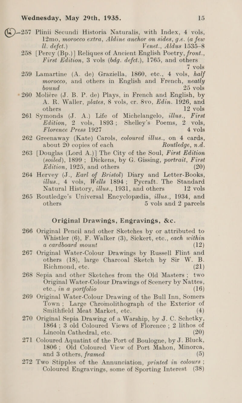 258 259 » 260 261 265 266 267 268 269 270 271 272 12mo, morocco extra, Aldine anchor on sides, g.e. (a few ll. defct.) Venet., Aldus 1535-8 [Percy (Bp.)] Reliques of Ancient English Poetry, front., First Edition, 3 vols (bdg. defct.), 1765, and others 7 vols Lamartine (A. de) Graziella, 1860, etc., 4 vols, half morocco, and others in English and French, neatly bound 25 vols Moliére (J. B. P. de) Plays, in French and English, by A. R. Waller, plates, 8 vols, cr. 8vo, Hdin. 1926, and others 12 vols Symonds (J. A.) Life of Michelangelo, dlus., Furst Edition, 2 vols, 1893; Shelley’s Poems, 2 vols, Florence Press 1927 4 vols Greenaway (Kate) Carols, coloured allus., on 4 cards, about 20 copies of each Routledge, n.d. [Douglas (Lord A.)] The City of the Soul, First Edition (soiled), 1899 ; Dickens, by G. Gissing, portrait, Furst Edition, 1925, and others (20) Hervey (J., Harl of Bristol) Diary and Letter-Books, illus., 4 vols, Wells 1894; Pycraft. The Standard Natural History, illus., 1931, and others 12 vols Routledge’s Universal Encyclopedia, illus., 1934, and others 5 vols and 2 parcels Original Drawings, Engravings, &amp;c. Original Pencil and other Sketches by or attributed to Whistler (6), F. Walker (3), Sickert, etc., each within a cardboard mount (12) Original Water-Colour Drawings by Russell Flint and others (18), large Charcoal Sketch by Sir W. B. Richmond, ete. (21) Sepia and other Sketches from the Old Masters ; two Original Water-Colour Drawings of Scenery by Nattes, etc., in a portfolio (16) Original Water-Colour Drawing of the Bull Inn, Somers Town ; Large Chromolithograph of the Exterior of Smithfield Meat Market, etc. (4) Original Sepia Drawing of a Warship, by J. C. Schetky, 1864 ; 3 old Coloured Views of Florence ; 2 lithos of Lincoln Cathedral, etc. (20) Coloured Aquatint of the Port of Boulogne, by J. Bluck, 1806 ; Old Coloured View of Port Mahon, Minorca, and 3 others, framed (5) Two Stipples of the Annunciation, printed in colours ; Coloured Engravings, some of Sporting Interest (38)
