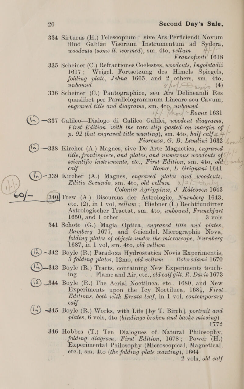 334 Sirturus (H.) Telescopium : sive Ars Perficiendi Novum illud Galilei Visorium Instrumentum ad Sydera, woodcuts (some ll. wormed), sm. 4to, vellum -} Francofwiti 1618 335 Scheiner (C.) Refractiones Coelestes, woodcuts, Ingolstadi 1617; Weigel. Fortsetzung des Himels Spiegels, folding plate, Jehna 1665, and 2 others, sm. 4to, unbound af 1.4.0 (4 336 Scheiner (C.) Pantographice, seu Ars ‘Delineandi Res quaslibet per Parallelogrammum Lineare seu Cavum, engraved title and diagrams, sm. , Sto, junbound 1h /- [Arngr4 ~ Rome 1631 (=) —337 Galileo—Dialogo di Galileo Galilei, woodcut diagrams, First Edition, with the rare slip pasted on margin of p. 92 (but engraved title wanting), sm. 4to, half calfa— () —338 Kircher (A.) Magnes, sive De Arte Magnetica, engraved title, frontispiece, and plates, and numerous woodcuts of \/ scientific instruments, etc., First Edition, sm. 4to, old: calf , Rome, L. Grignani 1641 Kircher (A.) Magnes, engraved plates and woodcuts, Editio Secunda, sm. 4to, old vellum 2%) = Colonie Agrippine, J. RLidven 1643 Trew (A.) Discursus der Astrologie, Nurnberg 1643, etc. (2), in 1 vol, vellum ; Hiebner (I.) Rechtfundirter Astrologischer Tractat, sm. 4to, unbound, Franckfurt 1650, and 1 other 3 vols 341 Schott (G.) Magia Optica, engraved title and plates, Bamberg 1677, and Griendel. Micrographia Nova, folding plates of objects under the microscope, Nurnberg 1687, in 1 vol, sm. 4to, old vellum in) ~342 Boyle (R.) Paradoxa Hydrostatica Novis Experimentis, 3 folding plates, 12mo, old vellum Roterodami 1670 A343 Boyle (R.) Tracts, containing New Experiments touch- ing ... Flameand Air, etc., old calf gilt, R. Davis 1673 (is) 344 Boyle (R.) The Aerial Noctiluca, etc., 1680, and New Experiments upon the Icy Noctiluca, 1684, First Editions, both with Errata leaf, in 1 vol, contemporary calf (in) ~345 Boyle (R.) Works, with Life [by T. Birch], portrait and plates, 6 vols, 4to (bindings broken and backs missing) 1772 346 Hobbes (T.) Ten Dialogues of Natural Philosophy, folding diagram, First Edition, 1678; Power (H.) Experimental Philosophy (Microscopical, Magnetical, etc.), sm: 4to (the vets sue oe 1664 2 vols, old calf 