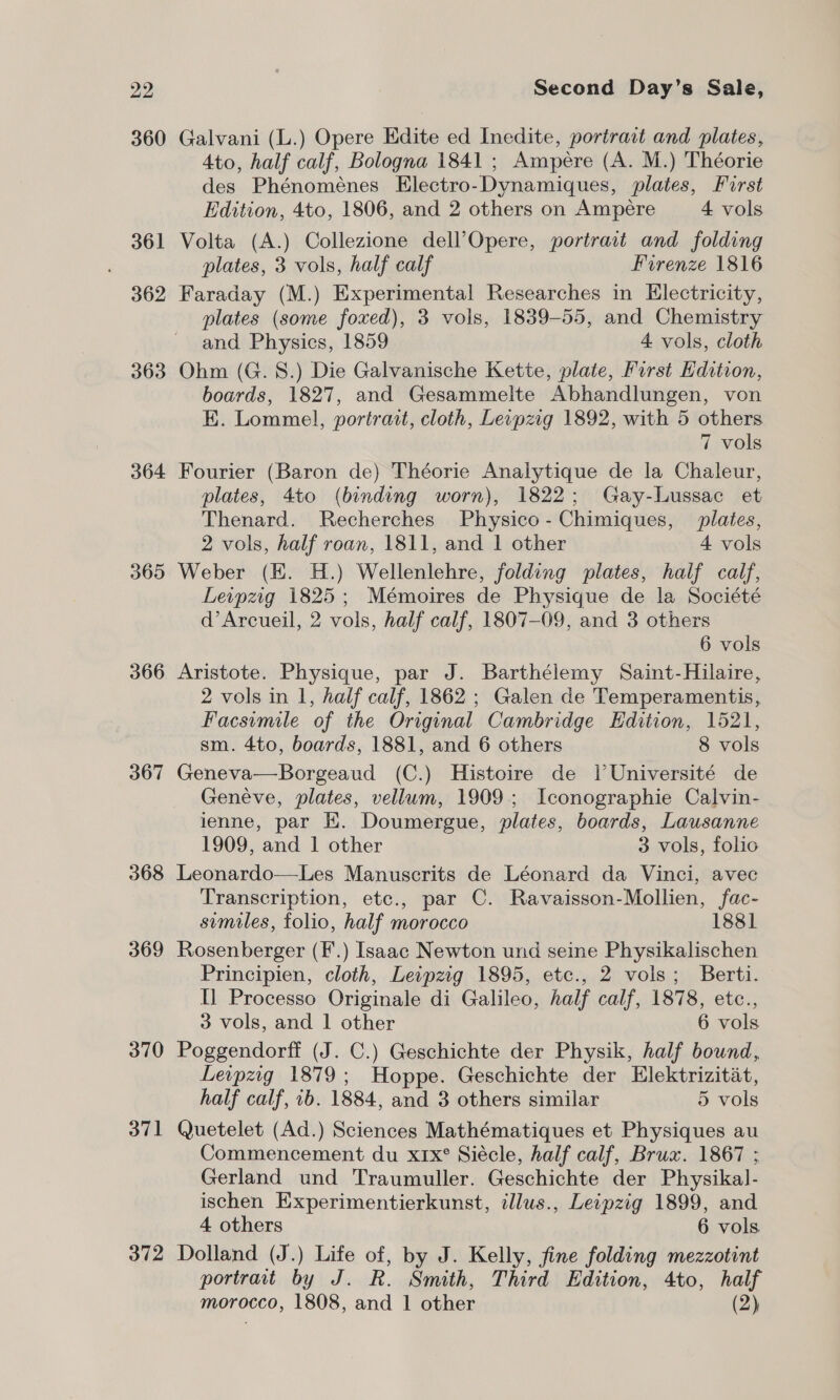 360 361 362 363 364 366 367 368 369 370 371 372 Galvani (L.) Opere Edite ed Inedite, portract and plates, 4to, half calf, Bologna 1841 ; Ampére (A. M.) Théorie des Phénoménes Electro-Dynamiques, plates, First Edition, 4to, 1806, and 2 others on Ampére 4 vols Volta (A.) Collezione dell’Opere, portrait and folding plates, 3 vols, half calf Firenze 1816 Faraday (M.) Experimental Researches in Electricity, plates (some foxed), 3 vols, 1839-55, and Chemistry and Physics, 1859 4 vols, cloth Ohm (G. 8.) Die Galvanische Kette, plate, First Edition, boards, 1827, and Gesammelte Abhandlungen, von E. Lommel, portrait, cloth, Leipzig 1892, with 5 others law i vols Fourier (Baron de) Théorie Analytique de la Chaleur, plates, 4to (binding worn), 1822; Gay-Lussac et Thenard. Recherches Physico-Chimiques, plates, 2 vols, half roan, 1811, and 1 other 4 vols Weber (EK. H.) Wellenlehre, folding plates, half calf, Leipzig 1825; Mémoires de Physique de la Société d’Arcueil, 2 vols, half calf, 1807-09, and 3 others 6 vols Aristote. Physique, par J. Barthélemy Saint-Hilaire, 2 vols in 1, half calf, 1862 ; Galen de Temperamentis, Facsimile of the Original Cambridge Edition, 1521, sm. 4to, boards, 1881, and 6 others 8 vols Geneva—Borgeaud (C.) Histoire de lI Université de Geneve, plates, vellum, 1909.; Iconographie Calvin- ienne, par EK. Doumergue, plates, boards, Lausanne 1909, and 1 other 3 vols, folio Leonardo—Les Manuscrits de Léonard da Vinci, avec Transcription, etc., par C. Ravaisson-Mollien, fac- similes, folio, half morocco 1881 Rosenberger (F'.) Isaac Newton und seine Physikalischen Principien, cloth, Leipzig 1895, etc., 2 vols; Berti. Il Processo Originale di Galileo, half calf, 1878, etc., 3 vols, and 1 other 6 vols Poggendorff (J. C.) Geschichte der Physik, half bound, Leipzg 1879; Hoppe. Geschichte der Elektrizitiat, half calf, 1b. 1884, and 3 others similar 5 vols Quetelet (Ad.) Sciences Mathématiques et Physiques au Commencement du xrx° Siécle, half calf, Brux. 1867 ; Gerland und Traumuller. Geschichte der Physikal- ischen Experimentierkunst, illus., Leipzig 1899, and 4 others 6 vols Dolland (J.) Life of, by J. Kelly, fine folding mezzotint portrait by J. R. Smith, Third Edition, 4to, half morocco, 1808, and 1 other (2)