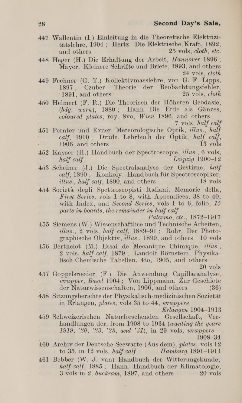 447 448 449 450 455 456 457 4.58 459 4.60 461 Wallentin (I.). Kinleitung in die Theoretische Elektrizi- tatslehre, 1904; Hertz. Die Elektrische Kraft, 1892, and others 25 vols, cloth, etc. Heger (H.) Die Erhaltung der Arbeit, Hannover 1896 ; Mayer. Kleinere Schrifte und Briefe, 1893, and others 24 vols, cloth Fechner (G. T.) Kollektivmasslehre, von G. F. Lipps, 1897; Czuber. Theorie der Beobachtungsfehler, -1891, and others 25 vols, cloth Helmert (F. R.) Die Theorieen der Hoheren Geodasie, (bdg. worn), 1880; Hann. Die Erde als Ganzes, coloured plates, roy. 8vo, Wren 1896, and others 7 vols, half calf Pernter und Exner. Meteorologische Optik, illus., half calf, 1910; Drude. Lehrbuch der Optik, half calf, 1906, and others 13 vols half calf Leipzig 1900-12 calf, 1890 ; Konkoly. Handbuch fiir Spectroscopiker, illus., half calf, 1890, and others 18 vols Societa degli Spettroscopisti Italiani, Memorie della, First Series, vols 1 to 8, with Appendices, 38 to 40, with Index, and Second Series, vols 1 to 6, folio, 14 parts in boards, the remainder in half calf Palermo, etc., 1872-1917 Siemens (W.) Wissenschaftlice und Technische Arbeiten, illus., 2 vols, half calf, 1889-91; Rohr. Der Photo- graphische Objektiv, illus., 1899, and others 10 vols Berthelot (M.) Essai de Mecanique Chimique, illus., 2 vols, half calf, 1879 ; Landolt-Bérnstein. Physika- lisch-Chemische Tabellen, 4to, 1905, and others 20 vols Goppelsroeder (F.) Die Anwendung Capillaranalyse, wrapper, Basel 1904; Von Lippmann. Zur Geschicte der Naturwissenschaften, 1906, and others (36) Sitzungsberichte der Physikalisch-medizinischen Sozietat in Erlangen, plates, vols 35 to 44, wrappers Erlangen 1904-1913 Schweizerischen Naturforschenden Gesellschaft, Ver- handlungen der, from 1908 to 1934 (wanting the years 1919, °20, °23, ’28, and ’31), in 29 vols, wrappers 1908-34 Archiv der Deutsche Seewarte (Aus dem), plates, vols 12 to 35, in 12 vols, half calf Hamburg 1891-1911 Bebber (W. J. van) Handbuch der Witterungskunde, half calf, 1885; Hann. Handbuch der Klimatologie, 3 vols in 2, buckram, 1897, and others 20 vols