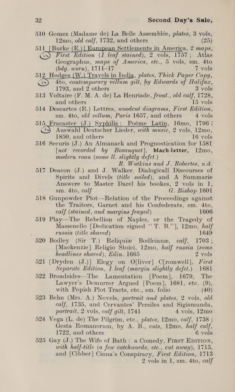 510 Gomez (Madame de) La Belle Assemblée, plates, 3 vols, 12mo, old calf, 1732, and others (25) 511 Burke (KE. n Settlements in America, 2 maps, wrst Hdition (1 leaf stained), 2 vols, 1757; Atlas Geographus, maps of America, etc., 5 vols, sm. 4to (bdg. worn), 1711-17 7 vols a Hodges (W.) Travels in India, plates, Thick Paper Copy, Ato, contemporary vellum gilt, by Edwards of Halifax,   1793, and 2 others 3 vols 513 Voltaire (F. M. A. de) La Henriade, front., old calf, 1728, and others 15 vols 514 Descartes (R.) Lettres, woodcut diagrams, First Edition, sm. 4to, old vellum, Paris 1657, and others 4 vols ae sracaster (J.) Syphilis: Poéme Latin, 16mo, 1796; Auswahl Deutscher Lieder, with music, 2 vols, 12mo, 1850, and others 16 ae 516 Securis (J.) An Almanack and Prognostication for 1581 [not recorded by Bosanquet], black-letter, 12mo, modern roan (some Ul. slightly defct.) R. Watkins and J. Robertes, n.d. 517 Deacon (J.) and J. Walker. Dialogicall Discourses of Spirits and Divels (title soiled), and A Summarie Answere to Master Darel his bookes, 2 vols in 1, sm. 4to, calf G. Bishop 1601 518 Gunpowder Plot—Relation of the Proceedings against the Traitors, Garnet and his Confederats, sm. 4to, calf (stained, and margins frayed) 1606 519 Play—The Rebellion of Naples, or the Tragedy of Massenello [Dedication signed “T. B.’’], 12mo, half russia (title shaved) 1649 520 Bodley (Sir T.) Reliquie Bodleianez, calf, 1703 ; [Mackenzie] Religio Stoici, 12mo, half russia (some headlines shaved); Edin. 1665 2 vols 521 [Dryden (J.)] Elegy on O[liver] C[romwell], First Separate Hdition, I leaf (margin slightly defect.) 1681 522 Broadsides—The Lamentation [Poem], 1679, The Lawyer’s Demurrer Argued [Poem], 1681, etc. (9), with Popish Plot Tracts, etc., sm. folio (40) 523 Behn (Mrs. A.) Novels, portrait and plates, 2 vols, old calf, 1735, and Cervantes’ Persiles and Sigismunda, portrait, 2 vols, calf gilt, 1741 4 vols, 12mo 524 Vega (L. de) The Pilgrim, etc., plates, 12mo, calf, 1738 ; Gesta Romanorum, by A. B., cuts, 12mo, half calf, 1722, and others 6 vols 525 Gay (J.) The Wife of Bath: a Comedy, First Epirion, with half-title (a few catchwords, etc., cut away), 1713, and [Cibber] Cinna’s Conspiracy, First Edition, 1713 2 vols in 1, sm. 4to, calf