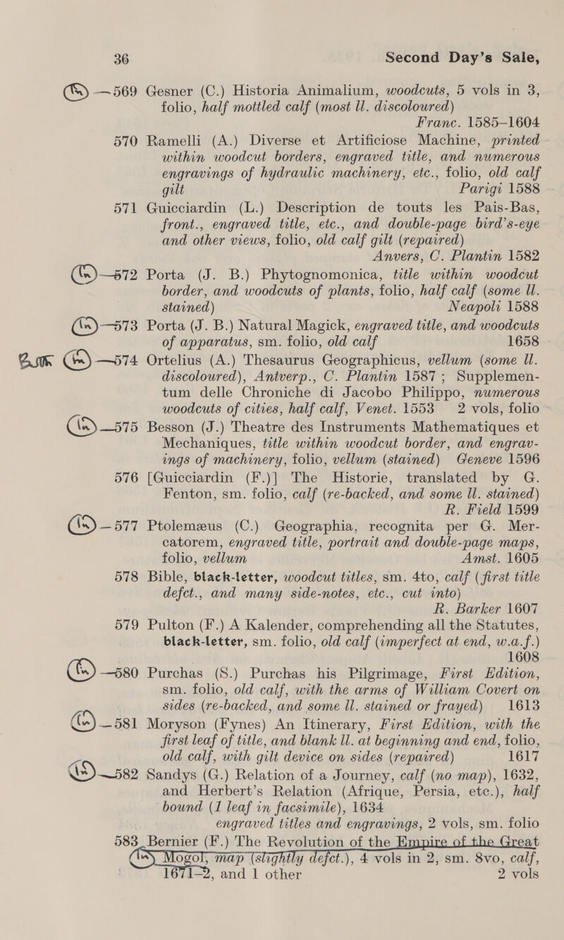 ® — 569 570 571 ln) 575 576 CD —577 578 579 (&amp;) —s80 () _ 581 583 Gesner (C.) Historia Animalium, woodcuts, 5 vols in 3, folio, half mottled calf (most ll. discoloured) Franc. 1585-1604 Ramelli (A.) Diverse et Artificiose Machine, printed within woodcut borders, engraved title, and nwmerous engravings of hydraulic machinery, etc., folio, old calf gilt Parigi 1588 Guicciardin (L.) Description de touts les Pais-Bas, front., engraved title, etc., and double-page bird’s-eye and other views, folio, old calf gilt (repaired) Anvers, C. Plantin 1582 Porta (J. B.) Phytognomonica, title within woodcut border, and woodcuts of plants, folio, half calf (some Ul. stained) Neapols 1588 Porta (J. B.) Natural Magick, engraved title, and woodcuts of apparatus, sm. folio, old calf 1658 Ortelius (A.) Thesaurus Geographicus, vellum (some Il. discoloured), Antverp., C. Plantin 1587; Supplemen- tum delle Chroniche di Jacobo Philippo, numerous woodcuts of cities, half calf, Venet. 1553 2 vols, folio Besson (J.) Theatre des Instruments Mathematiques et Mechaniques, title within woodcut border, and engrav- ings of machinery, folio, vellum (stained) Geneve 1596 [Guicciardin (F.)] The Historie, translated by G. Fenton, sm. folio, calf (re-backed, and some Il. stained) R. Field 1599 Ptolemzeus (C.) Geographia, recognita per G. Mer- catorem, engraved title, portrait and double-page maps, folio, vellum Amst. 1605 Bible, black-letter, woodcut trtles, sm. 4to, calf (first title defct., and many side-notes, etc., cut into) RR. Barker 1607 Pulton (F.) A Kalender, comprehending all the Statutes, black-letter, sm. folio, old calf (wmperfect at end, w.a.f.) 1608 Purchas (S.) Purchas his Pilgrimage, First Edition, sm. folio, old calf, with the arms of William Covert on sides (re-backed, and some ll. stained or frayed) 1618 Moryson (Fynes) An Itinerary, First Edition, with the first leaf of title, and blank Ul. at beginning and end, folio, old calf, with gilt device on sides (repaired) 1617 Sandys (G.) Relation of a Journey, calf (no map), 1632, and Herbert’s Relation (Afrique, Persia, etc.), half bound (1 leaf in facsimile), 1634 engraved titles and engravings, 2 vols, sm. folio Bernier (F.) The Revolution of the Empi eat Ol, Sar Ghee Toa ase ea om. Bap alt O 1671-2, and 1 other 2 vols