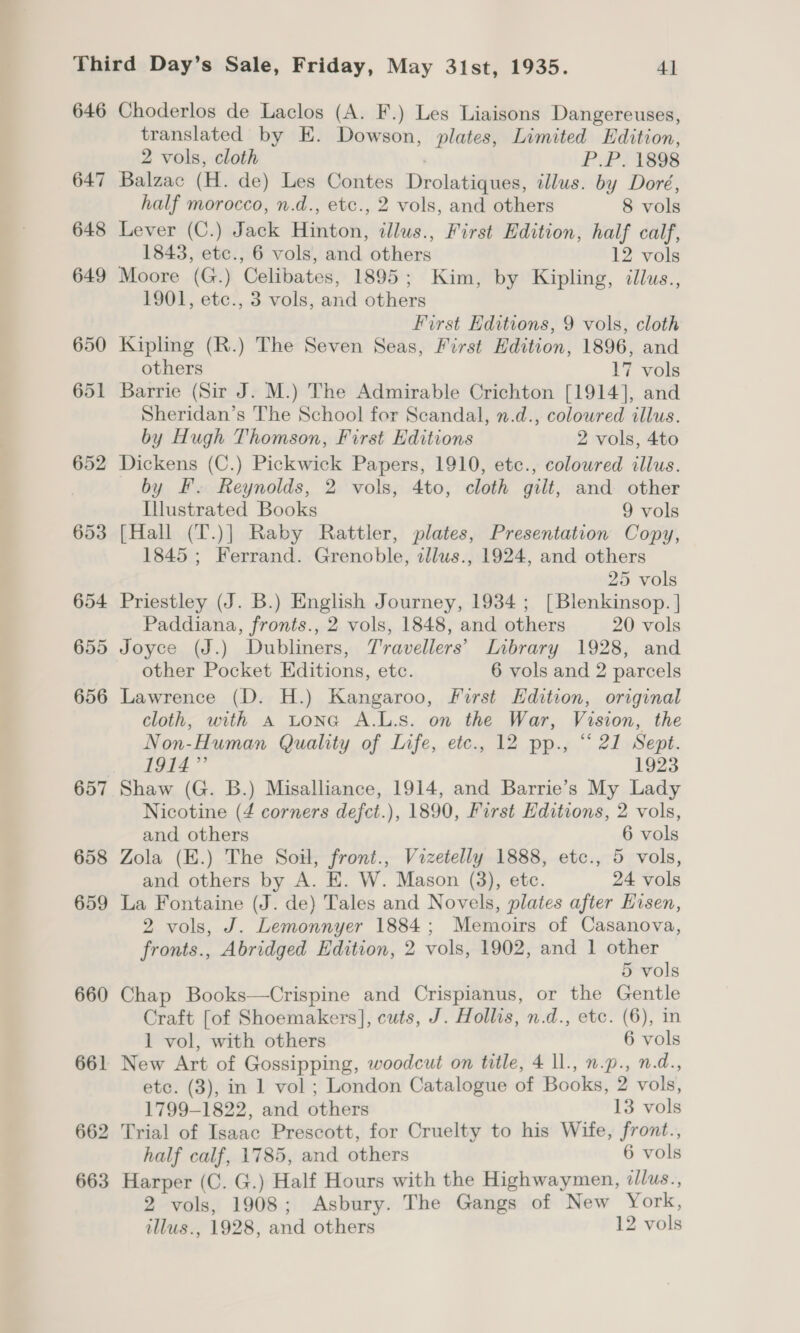 646 656 657 658 659 660 661 662 663 Choderlos de Laclos (A. F.) Les Liaisons Dangereuses, translated by E. Dowson, plates, Limited Edition, 2 vols, cloth P.P. 1898 Balzac (H. de) Les Contes Drolatiques, illus. by Doré, half morocco, n.d., etc., 2 vols, and others 8 vols Lever (C.) Jack Hinton, illus., First Edition, half calf, 1843, etc., 6 vols, and others 12 vols Moore (G.) Celibates, 1895; Kim, by Kipling, illus., 1901, etc., 3 vols, and others First Editions, 9 vols, cloth Kipling (R.) The Seven Seas, First Hdition, 1896, and others 17 vols Barrie (Sir J. M.) The Admirable Crichton [1914], and Sheridan’s The School for Scandal, n.d., coloured illus. by Hugh Thomson, First Editions 2 vols, 4to Dickens (C.) Pickwick Papers, 1910, etc., colowred illus. by F. Reynolds, 2 vols, 4to, cloth gilt, and other Illustrated Books 9 vols [Hall (T.)] Raby Rattler, plates, Presentation Copy, 1845 ; Ferrand. Grenoble, zllus., 1924, and others 25 vols Priestley (J. B.) English Journey, 1934 ; [Blenkinsop. | Paddiana, fronts., 2 vols, 1848, and others 20 vols Joyce (J.) Dubliners, Travellers’ Inbrary 1928, and other Pocket Editions, etc. 6 vols and 2 parcels Lawrence (D. H.) Kangaroo, First Edition, original cloth, with A Lona A.L.s. on the War, Vision, the Non-Human Quality of Life, etc., 12 pp., “21 Sept. pA)” il 1923 Shaw (G. B.) Misalliance, 1914, and Barrie’s My Lady Nicotine (4 corners defct.), 1890, First Editions, 2 vols, and others 6 vols Zola (E.) The Soil, front., Vizetelly 1888, etc., 5 vols, and others by A. E. W. Mason (3), etc. 24 vols La Fontaine (J. de) Tales and Novels, plates after Eisen, 2 vols, J. Lemonnyer 1884; Memoirs of Casanova, fronts., Abridged Edition, 2 vols, 1902, and 1 ge 5 vols Chap Books—Crispine and Crispianus, or the Gentle Craft [of Shoemakers], cuts, J. Hollis, n.d., etc. (6), in 1 vol, with others 6 vols New Art of Gossipping, woodcut on title, 4 ll., n.p., n.d., etc. (3), in 1 vol ; London Catalogue of Books, 2 vols, 1799-1822, and others 13 vols Trial of Isaac Prescott, for Cruelty to his Wife, front., half calf, 1785, and others 6 vols Harper (C. G.) Half Hours with the Highwaymen, ‘llus., 2 vols, 1908; Asbury. The Gangs of New York, tllus., 1928, and others 12 vols