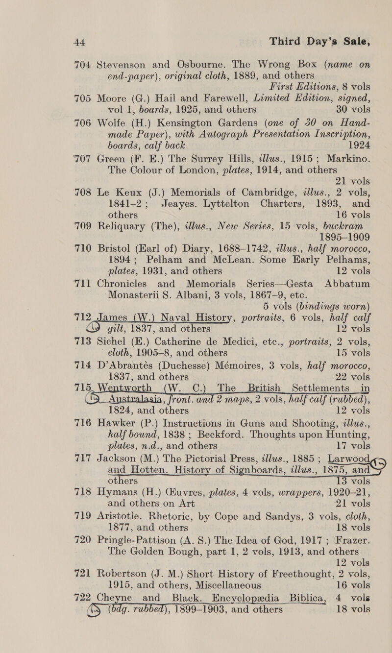 704 Stevenson and Osbourne. The Wrong Box (name on end-paper), original cloth, 1889, and others First ditions, 8 vols 705 Moore (G.) Hail and Farewell, Limited Edition, signed, vol 1, boards, 1925, and others 30 vols 706 Wolfe (H.) Kensington Gardens (one of 30 on Hand- made Paper), with Autograph Presentation Inscription, boards, calf back 1924 707 Green (F. E.) The Surrey Hills, sllus., 1915 ; Markino. The Colour of London, plates, 1914, and others 21 vols 708 Le Keux (J.) Memorials of Cambridge, illus., 2 vols, . 1841-2; Jeayes. Lyttelton Charters, 1893, and others 16 vols 709 Reliquary (The), alus., New Series, 15 vols, buckram 1895-1909 710 Bristol (Earl of) Diary, 1688-1742, illus., half morocco, 1894; Pelham and McLean. Some Early Pelhams, plates, 1931, and others 12 vols 711 Chronicles and Memorials Series—Gesta Abbatum ‘Monasterii S. Albani, 3 vols, 1867-9, etc. 5 vols (bindings worn) 712 ames (W.) Naval History, portraits, 6 vols, half calf CY gilt, 1837, and others 12 vols 713 Sichel (E.) Catherine de Medici, etc., portraiis, 2 vols,        cloth, 1905-8, and others 15 vols 714 D’Abrantés (Duchesse) Mémoires, 3 vols, half morocco, 1837, and others 22 vols 715 th C.) The British Settlements in 9 Australasia, front. and 2 maps, 2 vols, half calf (rubbed), 1824, and others 12 vols 716 Hawker (P.) Instructions in Guns and Shooting, 2llus., half bound, 1838 ; Beckford. Thoughts upon Hunting, plates, n.d., and others 17 vols 717 Jackson (M.) The Pictorial Press, illws., 1885 ; eorwoee (&gt; and Hotten. History of Signboards, zllus., 1875, and others 13 vols 718 Hymans (H.) CEuvres, plates, 4 vols, wrappers, 1920-21, and others on Art 21 vols 719 Aristotle. Rhetoric, by Cope and Sandys, 3 vols, cloth, 1877, and others 18 vols 720 Pringle-Pattison (A. 8.) The Idea of God, 1917 ; Frazer. The Golden Bough, part 1, 2 vols, 1913, and others : 12 vols 721 Robertson (J. M.) Short History of Freethought, 2 vols, 1915, and others, Miscellaneous 16 vols 722 Cheyne and Black. Encyclopedia Biblica, 4 vols gS (on rubbed), 1899-1903, and others 18 vols