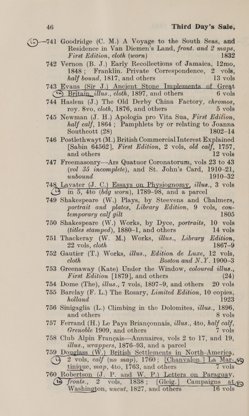 G5}—741 Goodridge (C. M.) A Voyage to the South Seas, and Residence in Van Diemen’s Land, front. and 2 maps, First Edition, cloth (worn) 1832 742 Vernon (B. J.) Early Recollections of Jamaica, 12mo, 1848; Franklin. Private Correspondence, 2 vols, half bound, 1817, and others 13 vols 743 Evans (Sir J.) Ancient Stone Implements of Great *)_ Britain, illus., cloth, 1897, and others 6 vols 744 Haslem (J.) The Old Derby China Factory, chromos, roy. 8vo, cloth, 1876, and others 5 vols 745 Newman (J. H.) Apologia pro Vita Sua, First Hdition, half calf, 1864; Pamphlets by or relating to Joanna Southcott (28) | 1802-14 746 Postlethwayt (M.) British Commercial Interest Explained [Sabin 64562], First Edition, 2 vols, old calf, 1757, and others 12 vols 747 Freemasonry—Ars Quatuor Coronatorum, vols 23 to 43 (vol 35 incomplete), and St. John’s Card, 1910-21, unbound 1910-32 748 Lavater (J. C.) Essays on Physiognomy, ilus., 3 vols 3 in 5, 4to (bdg worn), 1789-98, and a parcel 749 Shakespeare (W.) Plays, by Steevens and Chalmers, portrait and plates, Inbrary Edition, 9 vols, con- temporary calf gilt 1805 750 Shakespeare (W.) Works, by Dyce, portraits, 10 vols (titles stamped), 1880-1, and others 14 vols 751 Thackeray (W. M.) Works, dlus., Library Edition, 22 vols, cloth , 1867-9 752 Gautier (T.) Works, tllus., Edition de Luxe, 12 vols, cloth Boston and N.Y. 1900-3 753 Greenaway (Kate) Under the Window, coloured illus., First Edition [1879], and others (24) 754 Dome (The), tllus., 7 vols, 1897-9, and others 20 vols 755 Barclay (F. L.) The Rosary, Limited Edition, 10 copies, holland 1923 756 Sinigaglia (L.) Climbing in the Dolomites, cllus., 1896, and others 8 vols 757 Ferrand (H.) Le Pays Brianconnais, zllus., 4to, half calf, Grenoble 1909, and others 7 vols 758 Club Alpin Francais—Annuaires, vols 2 to 17, and 19, illus., wrappers, 1876-93, and a parcel 759 Do gs (W.) British Settlements in North-America, | \} 2 vols, calf (no map), 1760; [Chanvalon.| La Mar. tinique, map, 4to, 1763, and others 7 vols 760   Robertson (J. P. and W._P. Paraguay, ronts., 2 vols, 1838; [Gleig.] Campaigns ate Washington, wncut, 1827, and others 6 vols 