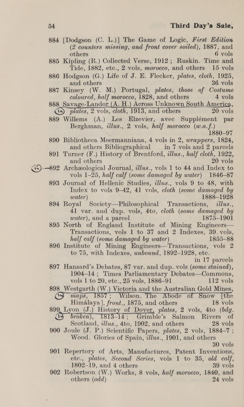 884 [Dodgson (C. L.)] The Game of Logic, First Edition (2 counters missing, and front cover soiled), 1887, and others 6 vols 885 Kipling (R.) Collected Verse, 1912; Ruskin. Time and Tide, 1882, etc., 2 vols, morocco, and others 15 vols 886 Hodgson (G.) Life of J. EK. Flecker, plates, cloth, 1925, and others 36 vols 887 Kinsey (W. M.) Portugal, plates, those of Costume coloured, half morocco, 1828, and others 4 vols 888 Savage-Landor (A. H.) Across Unknown South America, plates, 2 vols, cloth, 1913, and others 20 vols 889 Willems (A.) Les Elzevier, avec Supplément par Berghman, illus., 2 vols, half morocco (w.a.f.) 1880-97 890 Bibliotheca Meermanniana, 4 vols in 2, wrappers, 1824, and others Bibliographical in 7 vols and 2 parcels 891 Turner (F.) History of Brentford, illus., half cloth, 1922, and others 20 vols GS) —892 Archeological Journal, illus., vols 1 to 44 and Index to vols 1-25, half calf (some damaged by water) 1846-87 893 Journal of Hellenic Studies, zllus., vols 9 to 48, with Index to vols 9-42, 41 vols, cloth (some damaged by water) 1888-1928 894 Royal Society—Philosophical ‘Transactions, llus., 4] var. and dup. vols, 4to, cloth (some damaged by water), and a parcel 1875-1901 895 North of England Institute of Mining Engineers— Transactions, vols 1 to 37 and 2 Indexes, 39. vols, half calf (some damaged by water) 1855--88 896 Institute of Mining Engineers—Transactions, vols 2 to 75, with Indexes, unbound, 1892-1928, etc. in 17 parcels 897 Hansard’s Debates, 87 var. and dup. vols (some stained), 1904-14 ; Times Parliamentary Debates—Commons, vols 1 to 20, etc., 25 vols, 1886-91 112 vols 898 Westgarth (W.) Victoria and the Australian Gold Mines, Cy maps, 1857; Wilson. The Abode of Snow [the   Himalaya |, front., 1875, and others 18 vols 899 Lyon (J.) History of Dover, plates, 2 vols, 4to (bdg. ay a DED [8i3-14; Grimble’s Salmon Rivers of Scotland, illus., 4to, 1902, and others 28 vols 900 Joule (J. P.) Scientific Papers, plates, 2 vols, 1884-7 ; Wood. Glories of Spain, illus., 1901, and others 30 vols 901 Repertory of Arts, Manufactures, Patent Inventions, etc., plates, Second Series, vols 1 to 35, old calf, 1802-19, and 4 others 39 vols 902 Robertson (W.) Works, 8 vols, half morocco, 1840, and others (odd) 24 vols