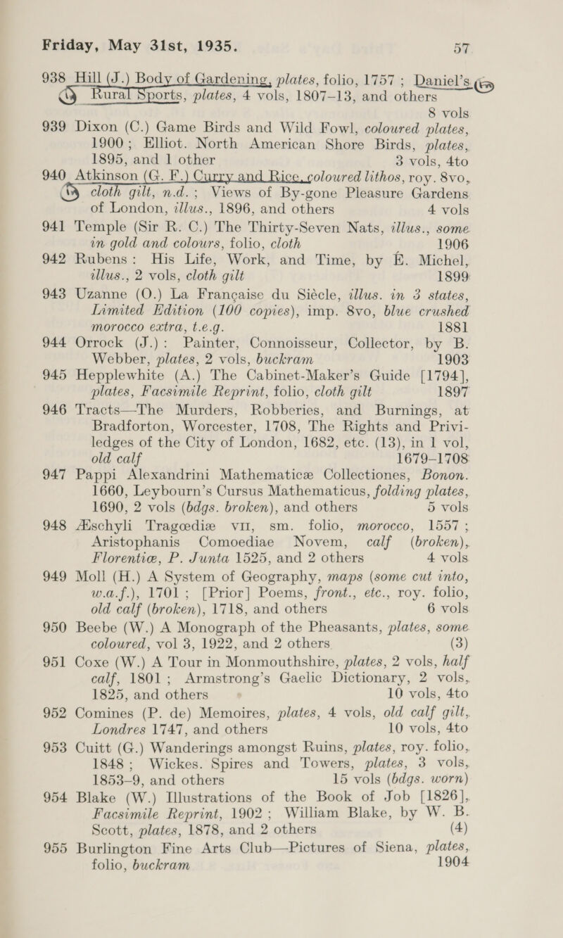 938 Hill (J.) Body of Gardening, plates, folio, 1757 ; Daniel’s ¢ iy Kura orts, plates, 4 vols, 1807-13, and others — 8 vols 939 Dixon (C.) Game Birds and Wild Fowl, coloured plates, 1900; Elliot. North American Shore Birds, plates, 1895, and 1 other 3 vols, 4to 940 Atkinson (G. F.) Curry and Rice, coloured lithos, roy. 8vo, &amp; cloth gilt, n.d.; Views of By-gone Pleasure Gardens of London, zlus., 1896, and others 4 vols 941 Temple (Sir R. C.) The Thirty-Seven Nats, illus., some in gold and colours, folio, cloth 1906 942 Rubens: His Life, Work, and Time, by E. Michel, llus., 2 vols, cloth gilt 1899 943 Uzanne (O.) La Francaise du Siécle, illus. in 3 states, Limited Edition (100 copies), imp. 8vo, blue crushed morocco extra, t.e.g. 1881] 944 Orrock (J.): Painter, Connoisseur, Collector, by B. Webber, plates, 2 vols, buckram 1903 945 Hepplewhite (A.) The Cabinet-Maker’s Guide [1794], plates, Facsimile Reprint, folio, cloth gilt 1897 946 Tracts—The Murders, Robberies, and Burnings, at Bradforton, Worcester, 1708, The Rights and Privi- ledges of the City of London, 1682, etc. (13), in 1 vol, old calf 1679-1708 947 Pappi Alexandrini Mathematice Collectiones, Bonon. 1660, Leybourn’s Cursus Mathematicus, folding plates, 1690, 2 vols (bdgs. broken), and others 5 vols 948 Atschyl Tragcedie vu, sm. folio, morocco, 1557 ; Aristophanis Comoediae Novem, calf (broken), Florentie, P. Junta 1525, and 2 others 4 vols 949 Moll (H.) A System of Geography, maps (some cut into, w.a.f.), 1701; [Prior] Poems, front., etc., roy. folio, old calf (broken), 1718, and others 6 vols 950 Beebe (W.) A Monograph of the Pheasants, plates, some coloured, vol 3, 1922, and 2 others. (3) 951 Coxe (W.) A Tour in Monmouthshire, plates, 2 vols, half calf, 1801; Armstrong’s Gaelic Dictionary, 2 vols, 1825, and others 10 vols, 4to 952 Comines (P. de) Memoires, plates, 4 vols, old calf gilt, Londres 1747, and others 10 vols, 4to 953 Cuitt (G.) Wanderings amongst Ruins, plates, roy. folio, 1848; Wickes. Spires and Towers, plates, 3 vols, 1853-9, and others 15 vols (6bdgs. worn) 954 Blake (W.) Illustrations of the Book of Job [1826], Facsimile Reprint, 1902; William Blake, by W. B. Scott, plates, 1878, and 2 others (4) 955 Burlington Fine Arts Club—Pictures of Siena, plates, folio, buckram 1904