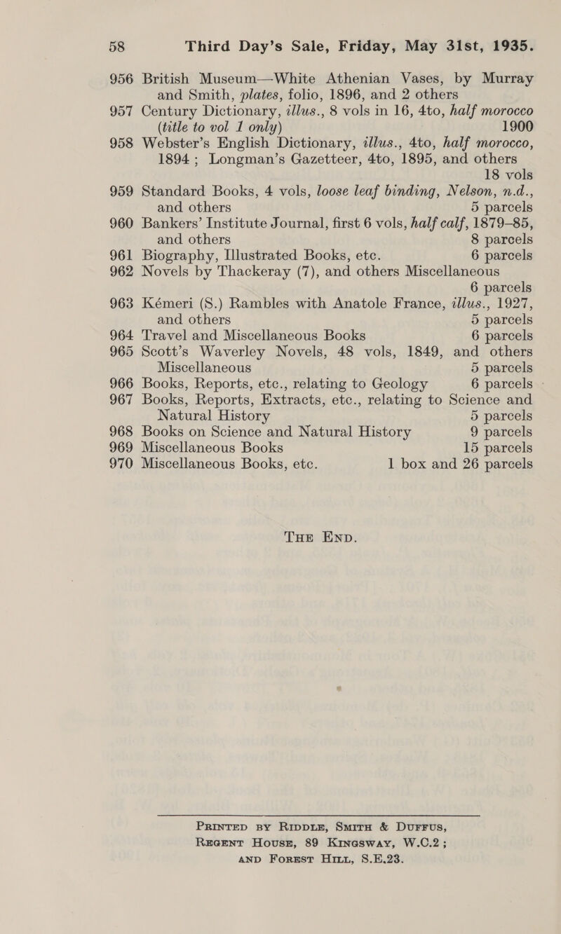 956 957 958 959 960 961 962 963 964 965 966 967 968 969 970 British Museum—White Athenian Vases, by Murray and Smith, plates, folio, 1896, and 2 others Century Dictionary, illus., 8 vols in 16, 4to, half morocco (tatle to vol 1 only) 1900 Webster’s English Dictionary, tllus., 4to, half morocco, 1894 ; Longman’s Gazetteer, 4to, 1895, and others 18 vols Standard Books, 4 vols, loose leaf binding, Nelson, n.d., and others 5 parcels Bankers’ Institute Journal, first 6 vols, half calf, 1879-85, and others 8 parcels Biography, Illustrated Books, etc. 6 parcels Novels by Thackeray (7), and others Miscellaneous 6 parcels Kémeri (8.) Rambles with Anatole France, illus., 1927, and others 5 parcels Travel and Miscellaneous Books 6 parcels Scott’s Waverley Novels, 48 vols, 1849, and others Miscellaneous 5 parcels Books, Reports, etc., relating to Geology 6 parcels Books, Reports, Extracts, etc., relating to Science and Natural History 5 parcels Books on Science and Natural History 9 parcels Miscellaneous Books 15 parcels Miscellaneous Books, etc. 1 box and 26 parcels THE END. PRINTED BY Ripp1ie, SmirH &amp; DuFFus, REGENT HovuszE, 89 Kinasway, W.C.2; AND Forest Ho, S.E.23.