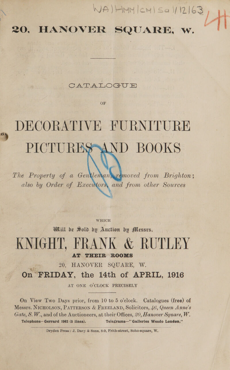 CATATOGU &amp; OF 8 DECORATIVE FURNITURE  age 20, HANOVER SQUARE, W. On FRIDAY, the 14th of APRIL, 1916 AT ONE O'CLOCK PRECISELY On View Two Days prior, from 10 to 5 o'clock. Catalogues (free) of Messrs. NICHOLSON, PATTERSON &amp; FREELAND, Solicitors, 46, Queen Anne’s Gate, S. W., and of the Auctioneers, at their Offices, 20, Hanover Square, W. Telephone— Gerrard 1942 (5 lines). Telegrams—‘' Galleries Wesdo London,”’   Dryden Press: J. Davy &amp; Sons, 8-9, Frith-street, Soho-square, W.