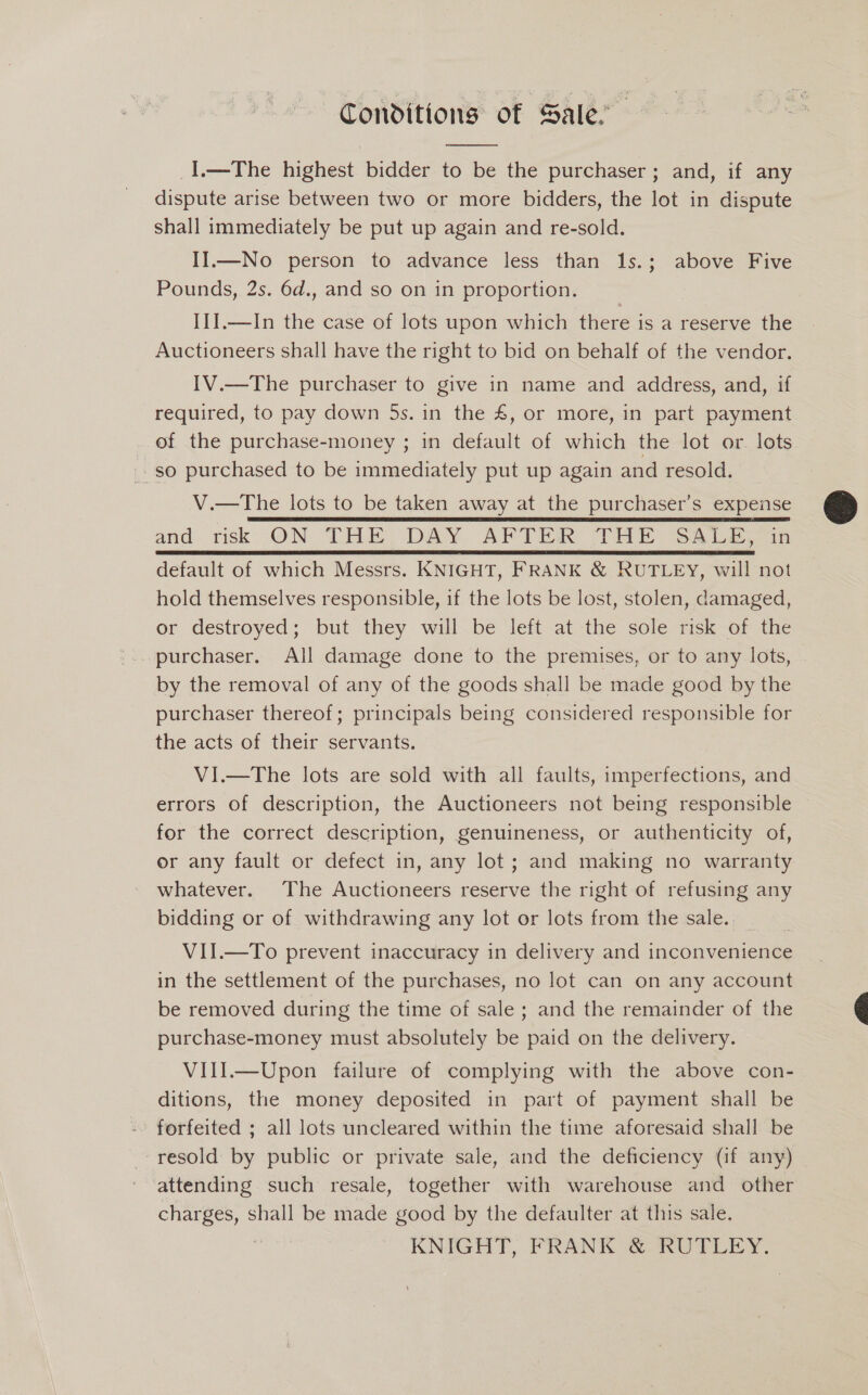 Conditions of Sale.  I.—The highest bidder to be the purchaser ; and, if any dispute arise between two or more bidders, the lot in dispute shall immediately be put up again and re-sold. II.—No person to advance less than 1s.; above Five Pounds, 2s. 6d., and so on in proportion. IIJ.—In the case of lots upon which there is a reserve the Auctioneers shall have the right to bid on behalf of the vendor. IV.—The purchaser to give in name and address, and, if required, to pay down 5s. in the £, or more, in part payment of the purchase-money ; in default of which the lot or. lots so purchased to be immediately put up again and resold. V.—The lots to be taken away at the purchaser’s expense and risk ON THE DAY. APTS THE SALES in default of which Messrs. KNIGHT, FRANK &amp; RUTLEY, will not hold themselves responsible, if the lots be lost, stolen, damaged, or destroyed; but they will be left at the sole risk of the purchaser. All damage done to the premises, or to any lots, by the removal of any of the goods shall be made good by the purchaser thereof; principals being considered responsible for the acts of their servants. VI.—The lots are sold with all faults, imperfections, and errors of description, the Auctioneers not being responsible for the correct description, genuineness, or authenticity of, or any fault or defect in, any lot; and making no warranty whatever. The Auctioneers reserve the right of refusing any bidding or of withdrawing any lot or lots from the sale. VII.—To prevent inaccuracy in delivery and inconvenience in the settlement of the purchases, no lot can on any account be removed during the time of sale ; and the remainder of the purchase-money must absolutely be paid on the delivery. VIII.—Upon failure of complying with the above con- ditions, the money deposited in part of payment shall be forfeited ; all lots uncleared within the time aforesaid shall be resold by public or private sale, and the deficiency (if any) attending such resale, together with warehouse and other Te shall be made good by the defaulter at this sale. KNIGHT, FRANK &amp; RUTLEY. 