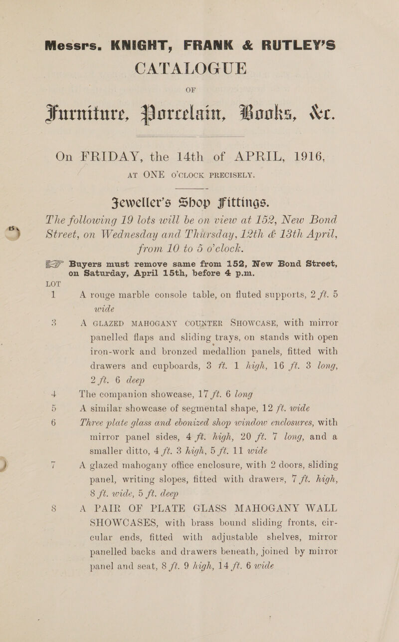 CATALOGUE OF Furniture, Porcelain, Books, Xe.   On FRIDAY, the 14th of APRIL, 1916, AT ONE O'CLOCK PRECISELY. SZeweller’s Shop Fittings. The following 19 lots will be on view at 152, New Bond Street, on Wednesday and Thursday, 12th &amp; 13th Apri, from 10 to 5 o'clock. ic Buyers must remove same from 152, New Bond Street, on Saturday, April 15th, before 4 p.m. LOT if A rouge marble console table, on fluted supports, 2 /t. 5 wide A GLAZED MAHOGANY COUNTER SHOWCASE, with mirror OS panelled flaps and sliding trays, on stands with open iron-work and bronzed medallion panels, fitted with drawers and cupboards, 3 ft. 1 high, 16 ft. 3 long, 2 ft. 6 deep The companion showcase, 17 /¢. 6 long 5 A similar showcase of segmental shape, 12 /t. wide 6 Three plate glass and ebonized shop window enclosures, with mirror panel sides, 4 ft. high, 20 ft. 7 long, and a smaller ditto, 4 ft. 3 high, 5 ft. 11 wide A glazed mahogany office enclosure, with 2 doors, sliding panel, writing slopes, fitted with drawers, 7 ft. high, 8 ft. wide, 5 ft. deep 8 A PAIR OF PLATE GLASS MAHOGANY WALL SHOWCASES, with brass bound sliding fronts, cir- cular ends, fitted with adjustable shelves, mirror panelled backs and drawers beneath, joined by mirror ~I