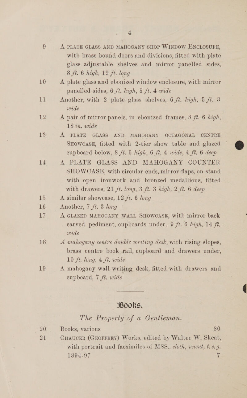 13 14 15 16 18 I, 4 A PLATE GLASS AND MAHOGANY SHOP WINDOW ENCLOSURE, with brass bound doors and divisions, fitted with plate glass adjustable shelves and mirror panelled sides, 8 ft. 6 high, 19 fA. long A plate glass and ebonized window enclosure, with mirror panelled sides, 6 /¢. high, 5 ft. 4 wide Another, with 2 plate glass shelves, 6 ft. high, 5 ft. 3 wrde A pair of mirror panels, in ebonized frames, 8 /¢. 6 high, 18 in. wide SHOWCASE, fitted with 2-tier show table and glazed cupboard below, 8 /t. 6 high, 6 ft. 4 wide, 4 ft. 6 deep A PLATE GLASS AND MAHOGANY COUNTER SHOWCASE, with circular ends, mirror flaps, on stand with open ironwork and bronzed medallions, fitted with drawers, 21 /¢. long, 3 ft. 3 high, 2 ft. 6 deep A similar showcase, 12 /¢. 6 long Another, 7 ft. 3 long A GLAZED MAHOGANY WALL SHOWCASE, with mirror back carved pediment, cupboards under, 9 /¢. 6 hegh, 14 ft. wide A mahogany centre double writing desk, with rising slopes, brass centre book rail, cupboard and drawers under, 10 ft. long, 4 ft. wide A mahogany wall writing desk, fitted with drawers and cupboard, 7 /t. wide SBookS. The Property of a Gentleman. Books, various 80 CHAUCER (GEOFFREY) Works, edited by Walter W. Skeat, 1894-97 . rf 