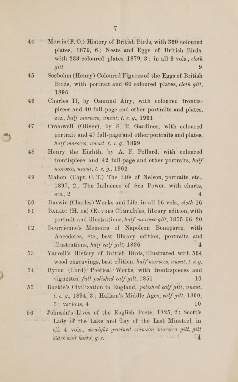 46 49 7 plates, 1870, 6; Nests and Eggs of British Birds, with 233 iinaeet plates, 1879, 3; in all 9 vols., cloth gilt 9 Birds, with Sega and 60 coloured plates, cloth gilt, 1896 Charles II, by Osmund Airy, with coloured frontis- pieces and 40 full-page and other portraits and plates, ete., half morocco, uncut, t. &amp; g., 1901 Cromwell (Oliver), by S$. R. Gardiner, with coloured portrait and 47 full-page and other portraits and ie half morocco, uncut, t. e. g., 1899 : ’ frontispiece and 42 full-page and other portraits, half morocco, uncut, L 6, ¢., (ICE Mahon (Capt. C. T.) The Life of Nelson, portraits, etc., Ke 32&gt; “The oe of Sea Power, with charts, ete., A Darwin sith Works and Life, in all 16 vols., cloth 16 Bauzac (H. ps) (Euvers Compiitrrs, library edition, with portrait and illustrations, half morocco gilt, 1855-66 20 _ Anecdotes, ete., best library edition, portraits and “illustrations, half calf gilt, 1836 | 4 Yarrell’s History of British Birds, illustrated with 564 wood engravings, best edition, half morocco, uncut, t. é. g. vignettes, full polished calf gilt,1851 10 Buckle’s Civilization in England, polished calf gilt, uneut, 3; various, 4 at 10 ~ Lady of the Lake and Tay of the Last Minstrel, in all 4 vols., straight 4 ores crimson ‘morocco gut, gut sides wnd backs, g. é. rae OO Oi