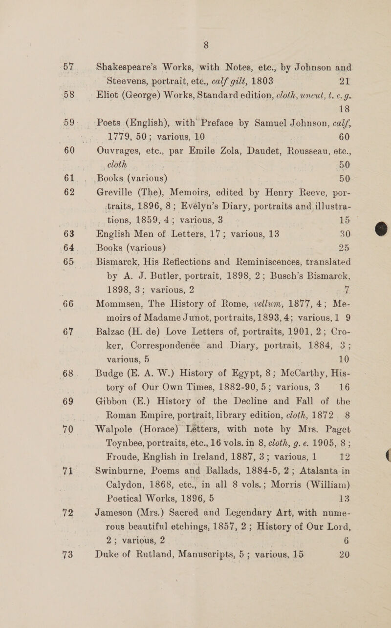 58 62 63 65 66 67 69 71 72 73 8 Shakespeare's Works, with Notes, etc., by Johnson and Steevens, portrait, etc., calf gilt, 1803 : 2A Eliot (George) Works, Standard edition, cloth, uncut, t. e.g 18 Poets (English), with Preface by Samuel Johnson, calf, 1779, 50; various, 10 | e 60 Ouvrages, etc., par Emile Zola, Daudet, Rousseau, ete., cloth sie | . 30 ‘Backe (Careuie, | 50. Greville (The), Memoirs, edited. by + Henry Race por- traits, 1896, 8; ; Evelyn’ s Diary, portraits and illustra- tions, 1859, 4; various, 3 - Lb English Men of Letters, 17; various, 13 30 Bismarck, His Reflections and Reminiscences, translated by A. J. Butler, portrait, 1898, 2; Busch’s Bismarck, 1898, 3; various, 2 | = gee Manetn: The History of Rome, vellum, 1877, 4; Me- moirs of Madame Junot, portraits, 1893,4; various,1 9 Balzac (H. de) Love Letters of, portraits, 1901, 2; Cro- ker, Correspondence and ne portrait, 1884, 3; Budge (E. A. W.) History of Egypt, 8; MeCarthy, His- tory of Our Own Times, 1882-90, 5; various, 3 16 Gibbon (E.) History of the Decline and Fall of the Roman Empire, portrait, library edition, cloth, 1872 8 Walpole (Horace) Letters, with note by Mrs. Paget Toynbee, portraits, etc., 16 vols. in 8, cloth, g.e. 1905, 8; Froude, English in Ireland, 1887, 3; various, 1 t2 Swinburne, Poems and Ballads, 1884-5, 2; Atalanta in Calydon, 1868, etc., in all 8 vols.; Morris (William) Poetical Works, 1896, 5 } : os Jameson (Mrs.) Sacred and Legendary Art, with nume- rous beautiful etchings, 1857, 2 ; History of Our Lord, Dake of Rutland, Manuscripts, 5; various, 15 20 