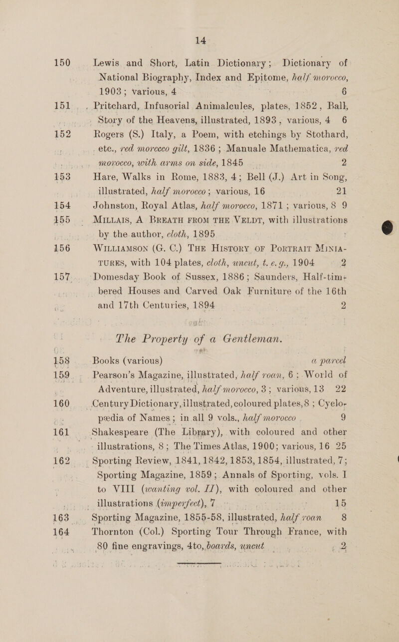 150 154 155 14 Lewis and Short, Latin. Dictionary ; Dictionary of National Biography, Index and Rd half morocco, 1903; Various, 4 oe 6 Rogers (S.) Italy, a Poem, with etchings by Stothard, .ete., red morecco gilt, 1836 ;.Manuale Mathematica, red morocco, with arms on side, 1845 2 Hare, Walks in Rome, 1883, 4; Bell (J.) Art in Song, illustrated, half morocco; various, 16 21 Johnston, Royal Atlas, Aalf morocco, 1871 ; various, 8 9 MiILiLais, A BREATH FROM THE VELDT, with illustrations by the.author, cloth, 1895 WILLIAMSON (G. C.) THE History oF Portrait Minta- TURES, with 104 plates, cloth, uncut, t. e. gs, 1904 2 Domesday Book of Sussex, 1886; Saunders, Half-tim:+ bered Houses and Carved Oak Furniture of the 16th and 17th Centuries, 1894 : 2 The Property of a Gentleman. Books (various) see nh par cel Pearson's Magazine, illustrated, half roan, 6: ‘World of Adventure, illustrated, half morocco, 3 ; varides, 13 22 pxedia of Names; in all 9 vols., half morocco | 2 illustrations, 8s The Times Atlas, 1900; various, 16 25 Sporting Magazine, 1859; Annals of Sporting, vols. I Thornton (Col.) Sporting Tour Through France, with 80 fine engravings, 4to, boards, uncut gD 