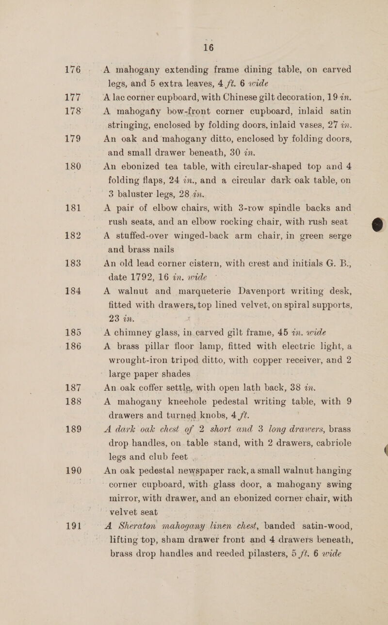 189 190 16 legs, and 5 extra leaves, 4./t. 6 wide A lac corner cupboard, with Chinese gilt decoration, 19 an. A mahogany bow-front corner cupboard, inlaid satin stringing, enclosed by folding doors, inlaid vases, 27 2n. An oak and ‘mahogany ditto, enclosed by folding doors, and small drawer beneath, 30 zn. An ebonized tea table, with circular-shaped top and 4 folding flaps, 24 in., and a circular dark oak table, on A pair of elbow chairs, with 3-row spindle backs and rush seats, and an elbow rocking chair, with rush seat and brass nails An old lead corner cistern, with crest and initials G. B., date 1792, 16 in. wide | A walnut and marqueterie Davenport writing desk, fitted with drawers, top lined velvet, on spiral supports, 23 in. A chimney glass, in carved gilt frame, 45 in. wide A brass pillar floor lamp, fitted with electric light, a wrought-iron triped ditto, with copper receiver, and 2 large paper shades : An oak coffer settle, with open lath back, 38 in. A mahogany kneehole pedestal writing table, with 9 drawers and turned knobs, 4 /¢. | A dark oak chest of 2 short and 3 long drawers, brass drop handles, on. table stand, with 2 drawers, cabriole legs and club feet An oak pedestal newspaper rack, a small walnut hanging mirror, with drawer, and an ebonized corner chair, with lifting top, sham drawer front and 4 drawers beneath, 