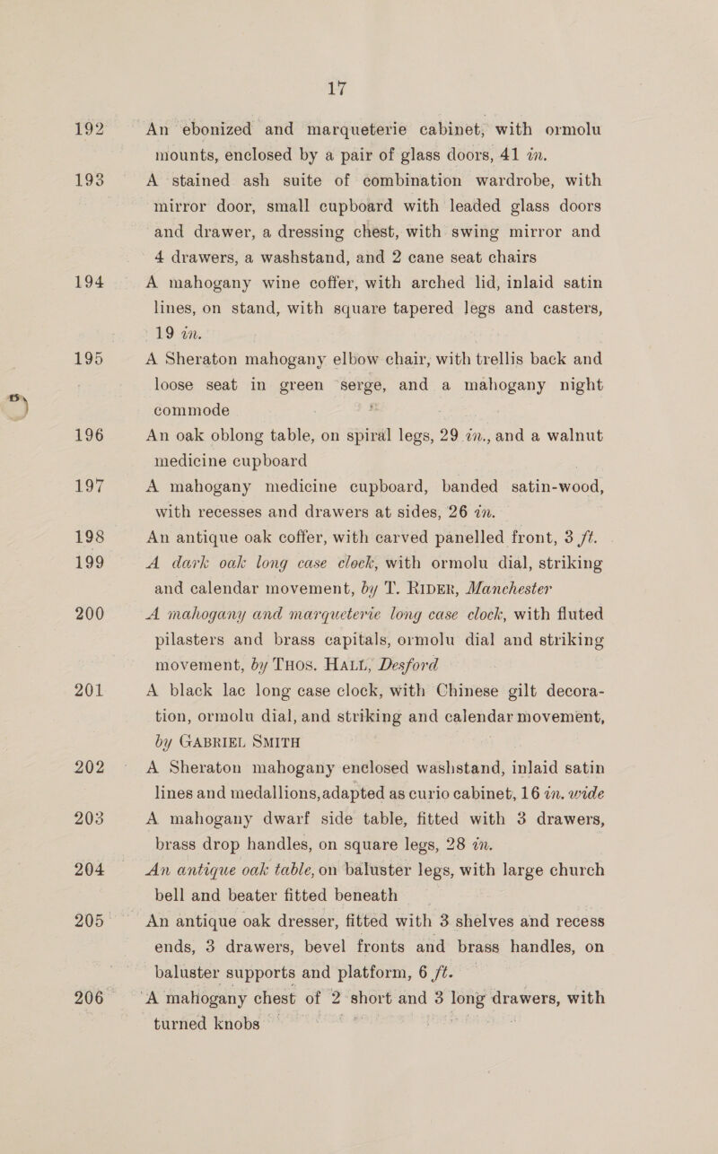 194 196 17 198 199 200 201 202 203 204 17 An ebonized and marqueterie cabinet, with ormolu mounts, enclosed by a pair of glass doors, 41 in. A stained ash suite of combination wardrobe, with mirror door, small cupboard with leaded glass doors and drawer, a dressing chest, with swing mirror and A mahogany wine coffer, with arched lid, inlaid satin lines, on stand, with square tapered legs and casters, £9 an. | A Sheraton mahogany elbow chair, with trellis back and loose seat in green ee and a mahogany night commode : | An oak oblong table, on spiral legs, 29 27., and a walnut medicine cupboard A mahogany medicine cupboard, banded satin- goed with recesses and drawers at sides, 26 in. An antique oak coffer, with carved panelled front, 3 ft. A dark oak long case clock, with ormolu dial, striking and calendar movement, dy T. Riper, Manchester A mahogany and marqueteme long case clock, with fluted pilasters and brass capitals, ormolu dial and striking movement, by THos. Hatt, Desford — A black lac long case clock, with Chinese gilt decora- tion, ormolu dial, and striking and calendar movement, by GABRIEL SMITH A Sheraton mahogany enclosed washstand, inlaid satin lines and medallions, adapted as curio cabinet, 16 in. wide A mahogany dwarf side table, fitted with 3 drawers, brass drop handles, on square legs, 28 in. An antique oak table, on baluster legs, with large church bell and beater fitted beneath An antique oak dresser, fitted with 3 shelves and recess ends, 3 drawers, bevel fronts and brass handles, on baluster supports and platform, 6 ft. | turned knobs *
