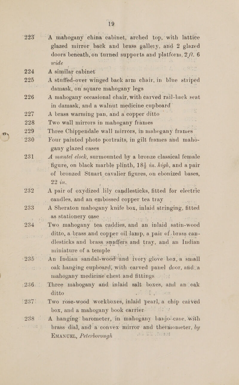 =) 224 226 234 19 glazed mirror baék and brass gallery, and 2 glazed doors beneath, on ‘burned supports and platform, eee 6 wide — A similar cabinet A stufled- over winged back arm chair, in blue striped damask, on square mahogany legs . A mahogany occasional chair, with carved rail- back seat in damask, and a walnut medicine eupboard A brass warming pan, and a copper ditto —~ Two wall mirrors in mahogany frames Three Chippendale wall mirrors, in mahogany frames: Four painted photo portraits, in gilt frames and maho- gany glazed cases | A mantel clock, surmounted by a bronze classical female figure, on black marble plinth, 184 in. high, and a pair of bronzed Stuart cavalier figures, on ebonized bases, 224i. A pair of oxydized lily candlesticks, fitted = Stata candles, and an embossed copper. tea tr ay as stationery case ditto, a- brass and copper oil. Jamp, a pall of. brass can- dlesticks and brass. : spuffers, and tray, and an Indian miniature of a temple An Indian ‘sandal«woo€-and i ivory. glove: box, a small oak hanging eupboard, with carved panel door, afidva mahogany medicine chest.and fittings ditto Two rose-wood workboxes, inlaid pearl, a. chip caived n Avie FS box, and a mahogany book carrier: brass dial, and a’ cohvex mirror and pec picten by ‘ op} EMANUEL, Peterborough ogee