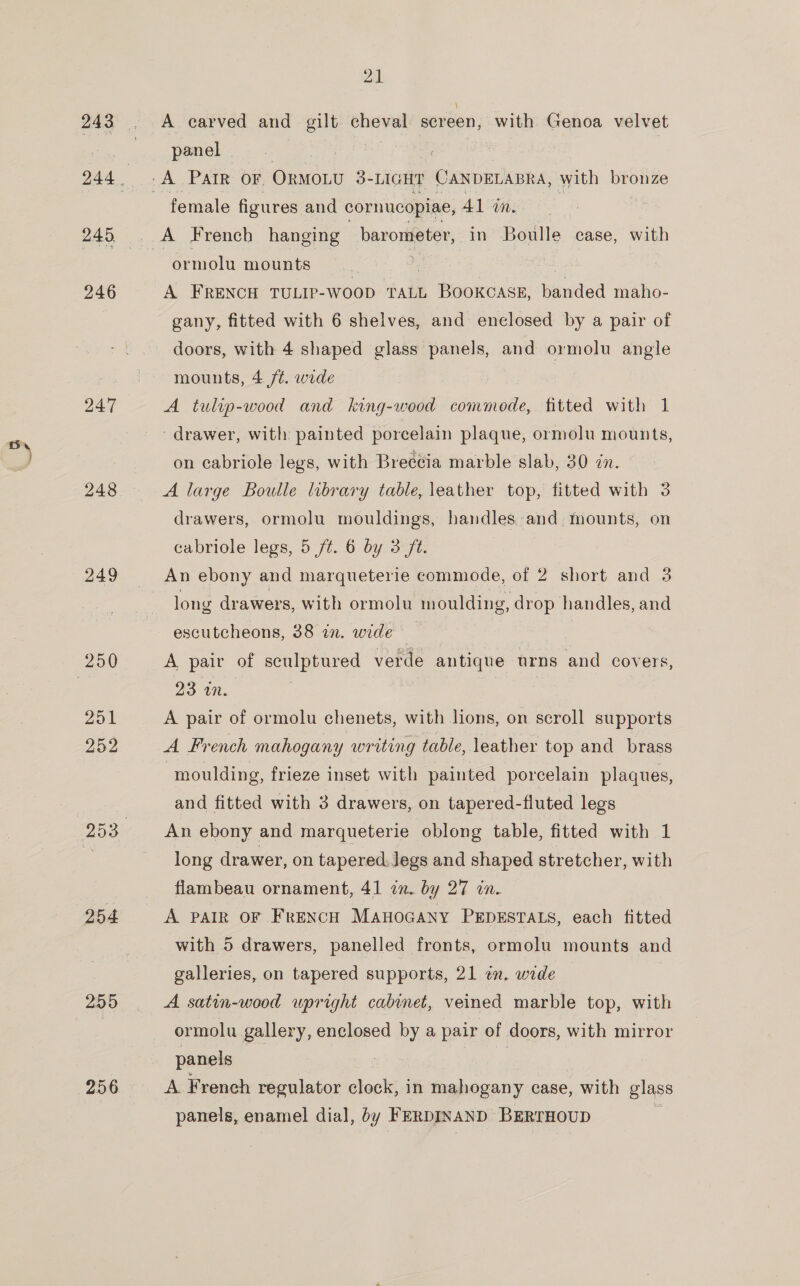 243 247 248 254 255 21 A carved and gilt —- screen, with Genoa velvet panel female figures and cornucopiae, 41 in. ormolu mounts A FRENCH TULIP-WooD TALL Booxcass, Handed maho- gany, fitted with 6 shelves, and enclosed by a pair of doors, with 4 shaped glass panels, and ormolu angle mounts, 4 /¢. wide | A tulip-wood and king-wood ies fitted with 1 drawer, with painted porcelain plaque, ormolu mounts, on cabriole legs, with Breccia marble slab, 30 in. A large Boulle library table, leather top, fitted with 3 drawers, ormolu mouldings, handles-and, mounts, on cabriole legs, 5 /t. 6 by 3 ft. An ebony and marqueterie commode, of 2 short and 3 long drawers, with ormolu moulding, drop handles, and escutcheons, 38 in. wide A pair of sculptured verde antique urns and covers, 23 in. A pair of ormolu chenets, with lions, on scroll supports A French mahogany writing table, leather top and_ brass moulding, frieze inset with painted porcelain plaques, and fitted with 3 drawers, on tapered-fluted legs An ebony and marqueterie oblong table, fitted with 1 long drawer, on tapered. Jegs and shaped stretcher, with flambeau ornament, 41 in. by 27 in. A PAIR OF French Manocany PEDESTALS, each fitted with 5 drawers, panelled fronts, ormolu mounts and galleries, on tapered supports, 21 en. wide A satin-wood upright cabinet, veined marble top, with ormolu gallery, enclosed by a pair of doors, with mirror panels | A French regulator clock, in mahogany case, with glass panels, enamel dial, by FERDINAND BERTHOUD é