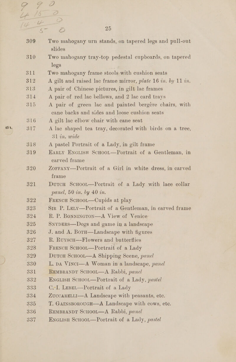 Two mahogany urn stands, on tapered legs and pull-out slides 7 Two mahogany tray-top pedestal cupboards, on tapered legs Two mahogany frame stools with cushion seats A gilt and raised lac frame mirror, plate 16 a. by 11 27. A pair of Chinese pictures, in gilt lac frames A pair of red lac bellows, and 2 lac card trays A pair of green lac and painted bergére chairs, with cane backs and sides and loose cushion seats A gilt lace elbow chair with cane seat A lac shaped tea tray, decorated with birds on a tree, 31m. wide A pastel Portrait of a Lady, in gilt frame Harty ENGLISH ScHooL—Portrait of a Gentleman, in carved frame ZOFFANY-—Portrait of a Girl in white dress, in carved frame DutcH ScHoot—Portrait of a Lady with lace collar panel, 50 in. by 40 an. FRENCH ScHoot—Cupids at play Sir P. Lety—Portrait of a Gentleman, in carved frame R. P. Bonnincron—A View of Venice | SNYDERS—Dogs and game in a landscape J. and A. BotH—Landscape with figures R. RuyscHo—F lowers and butterflies FRENCH ScHooL—Portrait of a Lady Dutcu ScHoot—A Shipping Scene, panel L. pA VincI—A Woman in a landscape, panel REMBRANDT SCHOOL—A Rabbi, panel ENGLISH ScHooL—Portrait of a Lady, pastel CeI. Leser—Portrait of a Lady ZUCCARELLI—A Landscape with peasants, ete. T. GAINSBOROUGH—A Landscape with cows, ete. REMBRANDT SCHOOL—A Rabbi, panel ENGLISH ScHoot—Portrait of a Lady, pastel