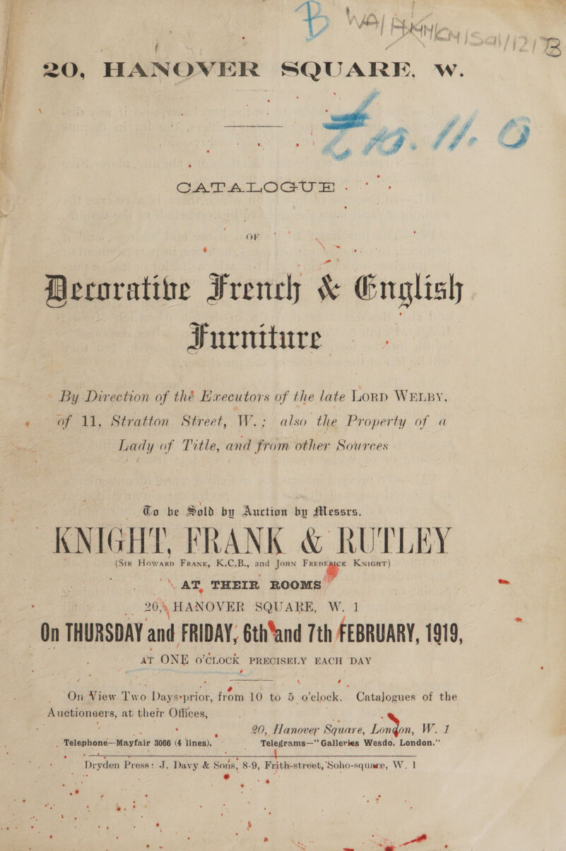  ¢ x 2 Furniture - By Direction of thé Executors of the late Lorp WELBy, of 11, Stratton Street, W.; also the Property of a Lady of Title, and from other Sources To be Sold by Auction hy dtlessrs. KNIGHT. FRANK &amp; RUTLEY (S1R Bick Frank, K.C.B., and Joun “2 KwniGutT) a AT, THEIR ROOMS 20, ‘ HANOVER SQUARE, W. 1 th THURSDAY and FRIDAY, éth‘and 7th FEBRUARY, 1919, at Ne o’Cr, OOK PRECISELY EACH ‘DAY peat | ' | Auetionsers, at thetr Offices, : 20, Hanover Square, it W. 1 _ Telephoné—Mayfair 8066 (4 ime Tomptaiie Galleries Wesdo, London.” “Dryden Press: J. Say y &amp; Soni, 8-9, Frith: street, ‘Soho- -square, W. 