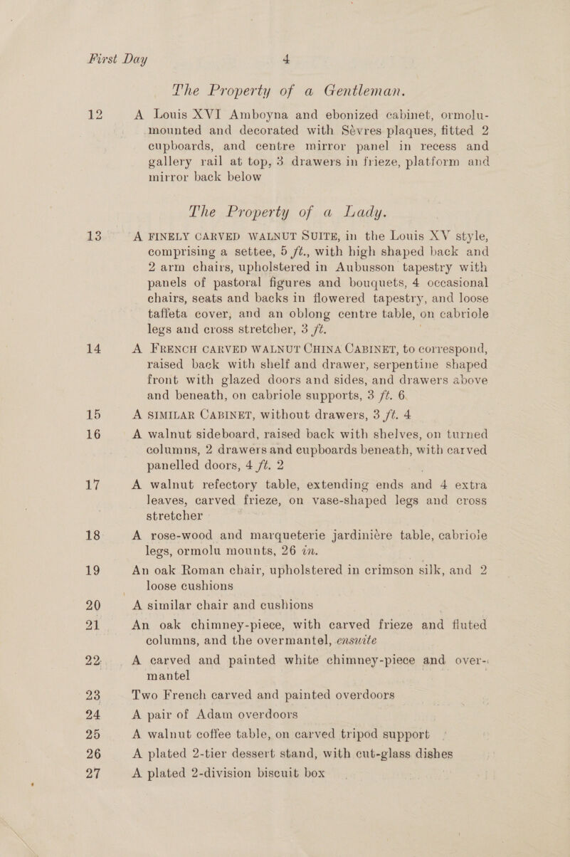 14 15 16 Wi 18 The Property of a Gentleman. A Louis XVI Amboyna and ebonized cabinet, ormolu- mounted and decorated with Sévres plaques, fitted 2 cupboards, and centre mirror panel in recess and gallery rail at top, 3 drawers in frieze, platform and mirror back below The Property of a Lady. comprising a settee, 5 fé., with high shaped back and 2 arm chairs, upholstered in Aubusson tapestry with panels of pastoral figures and bouquets, 4 occasional chairs, seats and backs in flowered tapestry, and loose taffeta cover, and an oblong centre table, | on cabriole legs and cross stretcher, 3 /¢. A FRENCH CARVED WALNUT CHINA CABINET, to correspond, raised back with shelf and drawer, serpentine shaped front with glazed doors and sides, and drawers above and beneath, on cabriole supports, 3 /¢. 6 A SIMILAR CABINET, without drawers, 3 /¢. 4 A walnut sideboard, raised back with shelves, on turned columns, 2 drawers and cupboards beneath, with carved panelled doors, 4 /¢. 2 A walnut refectory table, extending ends aaa 4 extra leaves, carved frieze, on vase- shaped legs and cross stretcher A rose-wood and marqueterie jardinicre table, cabrioie legs, ormolu mounts, 26 7. An oak Roman chair, upholstered in crimson silk, and 2 loose cushions An oak chimney-piece, with carved frieze and fluted columns, and the overmantel, .ensuzte A carved and painted white chimney-piece and over- mantel Two French carved and painted overdoors A pair of Adam overdoors A walnut coffee table, on carved tripod support A plated 2-tier dessert stand, with cut-glass dishes A plated 2-division biscuit box