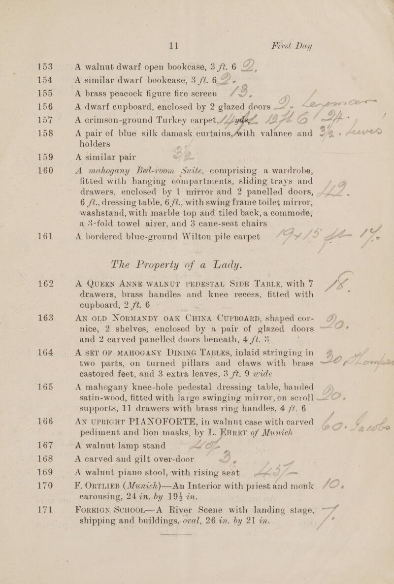 153 154 155 156 157 158 159 160 161 163 164 165 166 167 168 169 170 171 nul First Day A walnut dwarf open bookcase, 3 /%. 6 A similar dwarf bookease, 3/7. 6 a, A crimson-ground Turkey carpet,“ Lydd ? A pair of blue silk damask curtains, Avith ice ee holders A similar pair A mahogany Bed-room Swite, comprising a wardrobe, fitted with hanging compartments, sliding trays and drawers, enclosed by 1 mirror and 2 panelled doors, 6 ft., dressing table, 6/¢., with swing frame toilet atieyor! washstand, with marble top and tiled back, a commode, a 3-fold towel airer, and 3 cane-seat chairs. A bordered blue-ground Wilton pile carpet Ad The Property of a Lady. A QUEEN ANNE WALNUT PEDESTAL SIDE TABLE, with 7 drawers, brass handles and knee recess, titted with cupboard, 2 7¢. 6 AN OLD NORMANDY OAK CHINA CUPBOARD, shaped cor- and 2 carved panelled doors beneath, 4 /¢. 5 A SET OF MAHOGANY DIntnG TABLES, inlaid stringing in castored feet, and 3 extra leaves, 3 ft. 9 wide A mahogany knee-hole pedestal dressing table, banded supports, 11 drawers with brass ring handles, 4 77. 6 AN UPRIGHT PIANOFORTE, in walnut case with carved pediment and lion masks, by I i Peet of Munich A walnut lamp stand i A carved and gilt over-door , A walnut piano stool, with rising seat F, OrtTLIEB (Munich)—An Interior with priest and monk carousing, 24 in. by 194 in. , FOREIGN ScHOOL—A. River Scene with tasdine stage, shipping and buildings, oval, 26 in. by 21 an. 