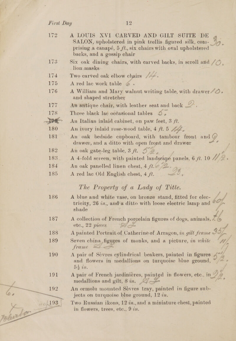 Lae 186 187 A LOUIS XVI CARVED AND GILT SUITE DE 4 SALON, upholstered in pink trellis. figured silk, com-_ “, prising a canapé, 5 ft., six chairs with oval upholstered : backs, and a gossip chair Six oak dining chairs, with carved backs, i in scroll and / lion .nasks Two carved oak elbow chairs , hp. A red lac work table @ .- A William and Mary waluut writing table, with drawer “©. and shaped stretcher An antique chair, with leather seat and back Three black lad océasional tables © , An Italian inlaid cabinet, on paw feet, 3 ee An ivory inlaid rose-wood table, 4 /¢. 5 lef ; An oak bedside cupboard, with tambour front and 0, drawer, and a ditto with open front and drawer ati An oak gate-leg table, 3 ft. © , = A. 4-fold sereen, with ated landscape panels, 6 ft. 10 V/, O An oak panelled linen chest, 4 ft.@ “se... A red lac Old English chest, 4 /¢. ©... —w d, The Property of a Lady of Title. A blue and white vase, on bronze stand, fitted for elec- - tricity, 26 in., and‘a ditto with loose electric lamp and ““ = shade ra eA ‘ ee A collection of F rench pee figures of dogs, animals, « ( ete., 22 preces, re G4 {7 A painted Portrait of Catherine of Arragon, un gut frame of #i~ Seven china figures of monks, and a picture, in white . frame ee ) A pair of Sevres cylindrical beakers, painted in figures 44 and flowers in medallions on turquoise blue ground, ~~ Da tn. A pair of French jardinieres, painted in flowers, ete., in Y a medallions and gilt, 8 im. CG) | rs An ormolu mounted Sévres tray, painted in si aa sub- jects on turquoise blue ground, 12 en. Two Russian ikons, 12 7m.,and a miniature chest, painted