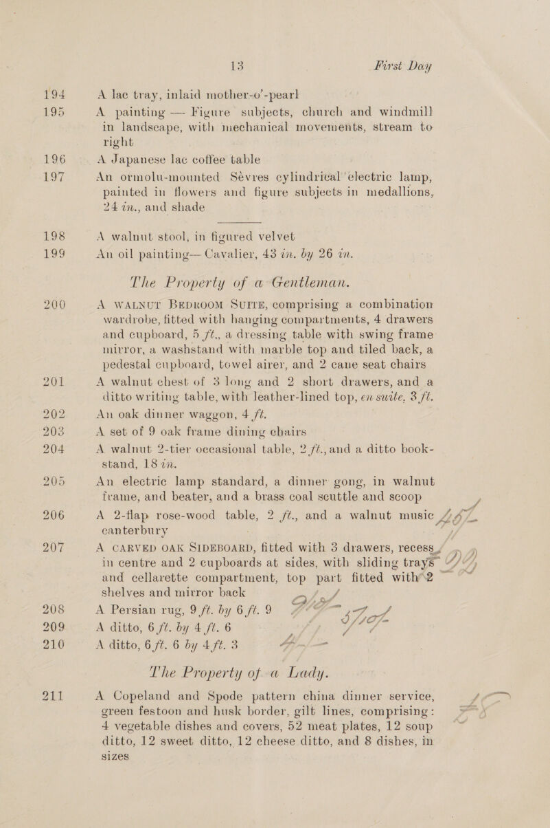 194 195 196 Lo7 198 13 | First Day A lae tray, inlaid mother-o’-pear] A. painting — Figure subjects, church and windmill in landscape, with mechanical movements, stream to right A Japanese lac coffee table An ormolu-mounted Sevres cylindrical electric lamp, painted in flowers and figure subjects in medallions, 24 i2., and shade A walnut stool, in figured velvet An oil painting— Cavalier, 43 an. by 26 an. The Property of a Gentleman. A WALNUT BEDROOM SUITE, comprising a combination wardrobe, fitted with hanging compartments, 4 drawers and cupboard, 5 /¢., a dressing table with swing frame mirror, a washstand with mie top and tiled back, a pedestal cupboard, towel airer, and 2 cane seat chairs A walnut chest of 3 long and 2 short drawers, and a ditto writing table, with leather-lined top, en swte, 3/7. An oak dinner waggon, 4 /¢. A set of 9 oak frame dining chairs A walnut 2-tier occasional table, 2 /¢.,and a ditto book- stand, 18 27. An electric lamp standard, a dinner gong, in walnut frame, and beater, and a brass coal scuttle and scoop canter bury shelves and mirror back VEY, A Persian rug, 971. by 6 ft..9 MCG jad f A ditto, 6 ft. by 4 ft. 6 3 Si A ditto, 6 /¢. 6 by 4f¢. 3 PP me cn The Property of a Lady. A Copeland and Spode pattern china dinner service, green festoon and husk border, gilt lines, comprising : 4 vegetable dishes and covers, 52 meat plates, 12 soup $1Zes €,
