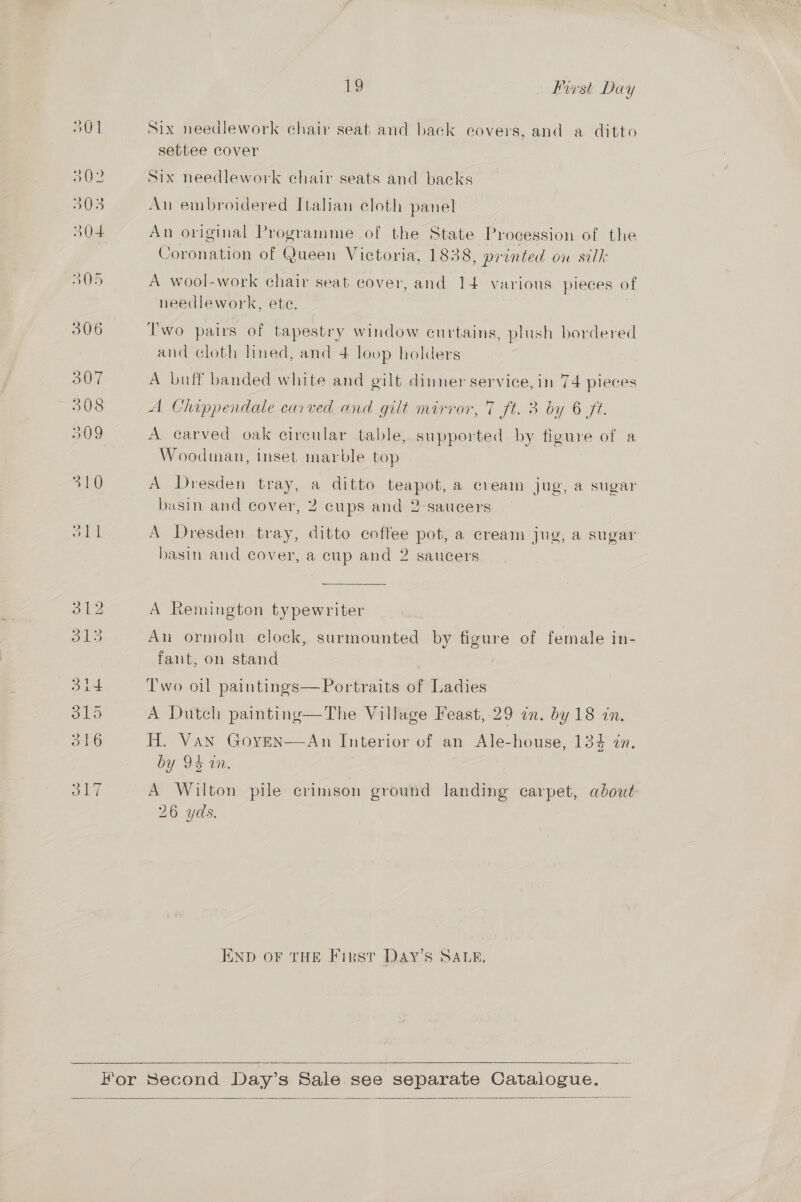 Six needlework chair seat and back covers, and a ditto settee cover Six needlework chair seats and backs An embroidered Italian cloth panel An original Programme of the State Procession of the Coronation of Queen Victoria, 1838 , printed ou silk A wool-work chair seat cover, and 14 various pieces of needlework, ete. Two pairs of tapestry window curtains, plush bordered and cloth lined, and 4 loop holders A buff banded white and gilt dinner service, in 74 pieces A Chippendale carved and gilt mirror, 7 ft. 3 by 6 ft. A carved oak circular table, supported by figure of a Woodman, inset marble top A Dresden tray, a ditto teapot, a cream jug, a sugar basin and cover, 2 cups and 2 saucers A Dresden tray, ditto coffee pot, a cream jug, a sugar basin and cover, a cup and 2 saucers A Remington typewriter An ormolu clock, surmounted by figure of female in- fant, on stand Two oil paintings—Portraits of Ladies A Dutch painting—The Village Feast, 29 in. by 18 in. H. Van Goven—An Interior of an Ale-house, 134 in. by 9% in, A Wilton pile crimson ground landing carpet, about 26 yds, END OF THE First Day’s SALE.  