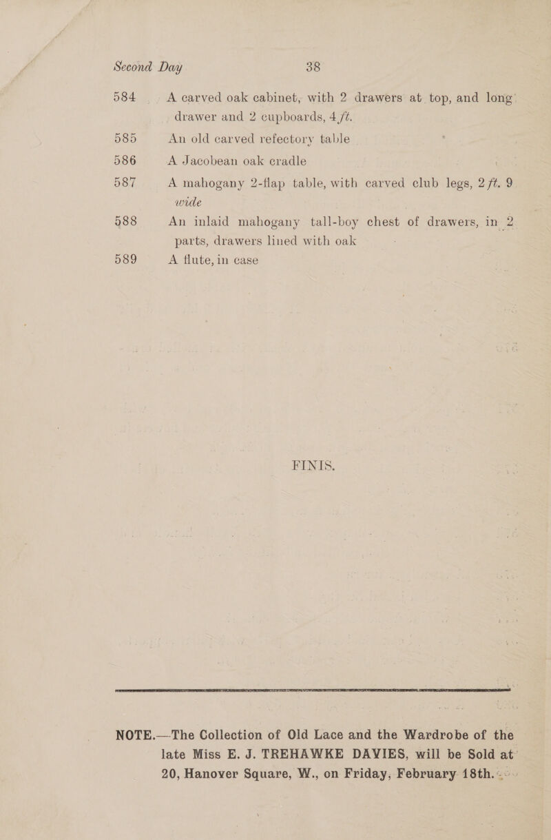 584 A carved oak cabinet, with 2 drawers at top, and long’ drawer and 2 cupboards, 4 /%. 085 An old carved refectory table 586 A Jacobean oak cradle ’ 587 A mahogany 2-flap table, with carved club legs, 2 ft. 9 wide 588 An inlaid mahogany tall-boy chest of drawers, in 2 parts, drawers lined with oak 539 A flute, in case  NOTE.— The Collection of Old Lace and the Wardrobe of the late Miss E. J. TREHAWKE DAVIES, will be Sold at’ 20, Hanover Square, W., on Friday, February 18th. ~~~