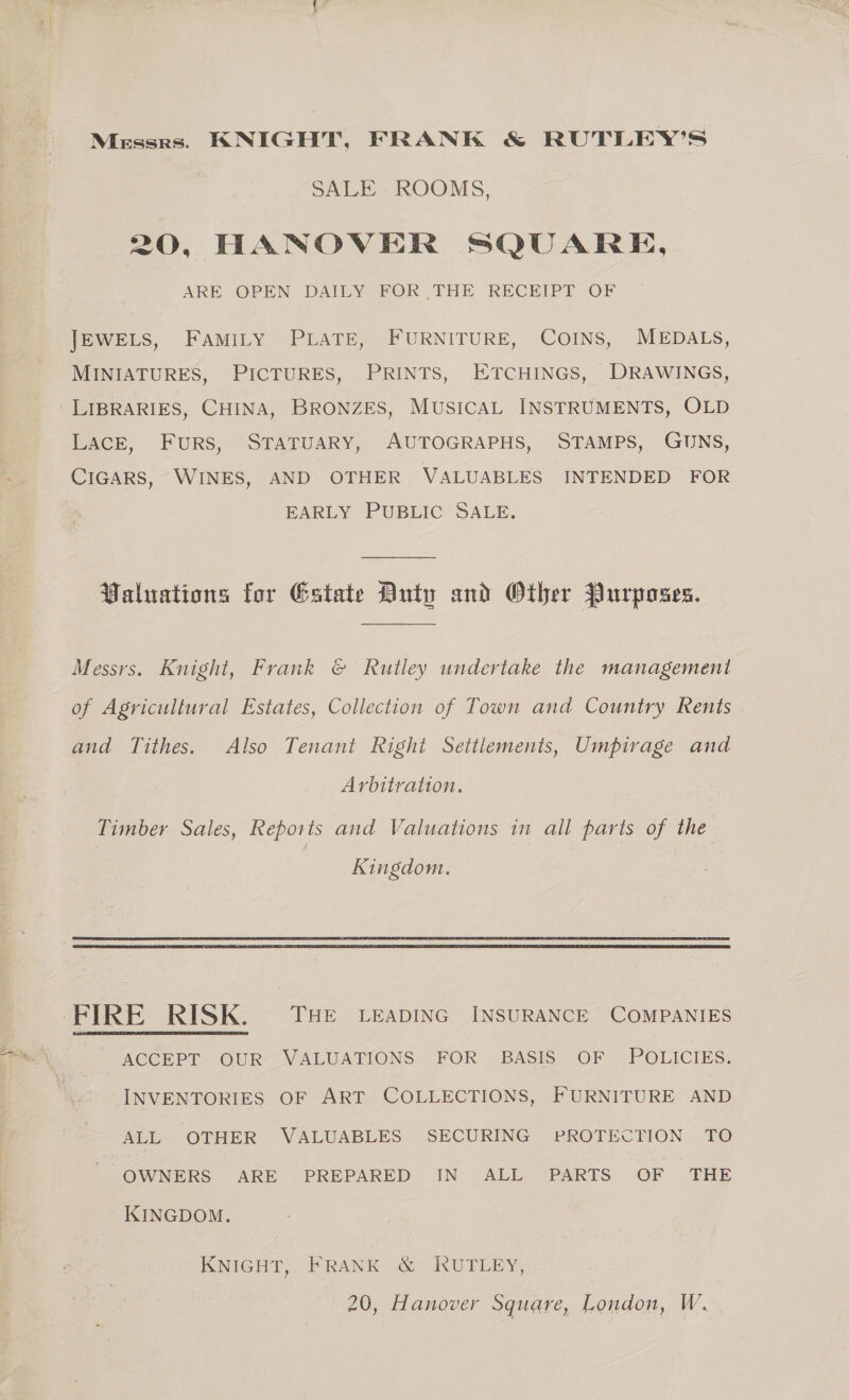 Messrs. KNIGHT, FRANK &amp; RUTLEY’S SALE ROOMS, 20, HANOVER SQUARE, ARE. OPEN DAILY FOR THE RECEIPT OF JEWELS, FAMILY PLATE, FURNITURE, COINS, MEDALS, MINIATURES, PICTURES, PRINTS, ETCHINGS, DRAWINGS, LIBRARIES, CHINA, BRONZES, MUSICAL INSTRUMENTS, OLD LACE, FuRS, STATUARY, AUTOGRAPHS, STAMPS, GUNS, CIGARS, WINES, AND OTHER VALUABLES INTENDED FOR EARLY PUBLIC SALE. Valuations for Estate Duty and Other Purposes. Messrs. Knight, Frank © Rutley undertake the management of Agricultural Estates, Collection of Town and Country Rents and Tithes. Also Tenant Right Settlements, Umpirage and Arbitration. Timber Sales, Reports and Valuations in all parts of the Kingdom. _ ACCEPT OUR VALUATIONS FOR BASIS OF POLICIES. INVENTORIES OF ART COLLECTIONS, FURNITURE AND ALL OTHER VALUABLES SECURING PROTECTION TO OWNERS ARE PREPARED IN ALL PARTS OF THE KINGDOM. KNIGHT, FRANK &amp; RUTLEY,