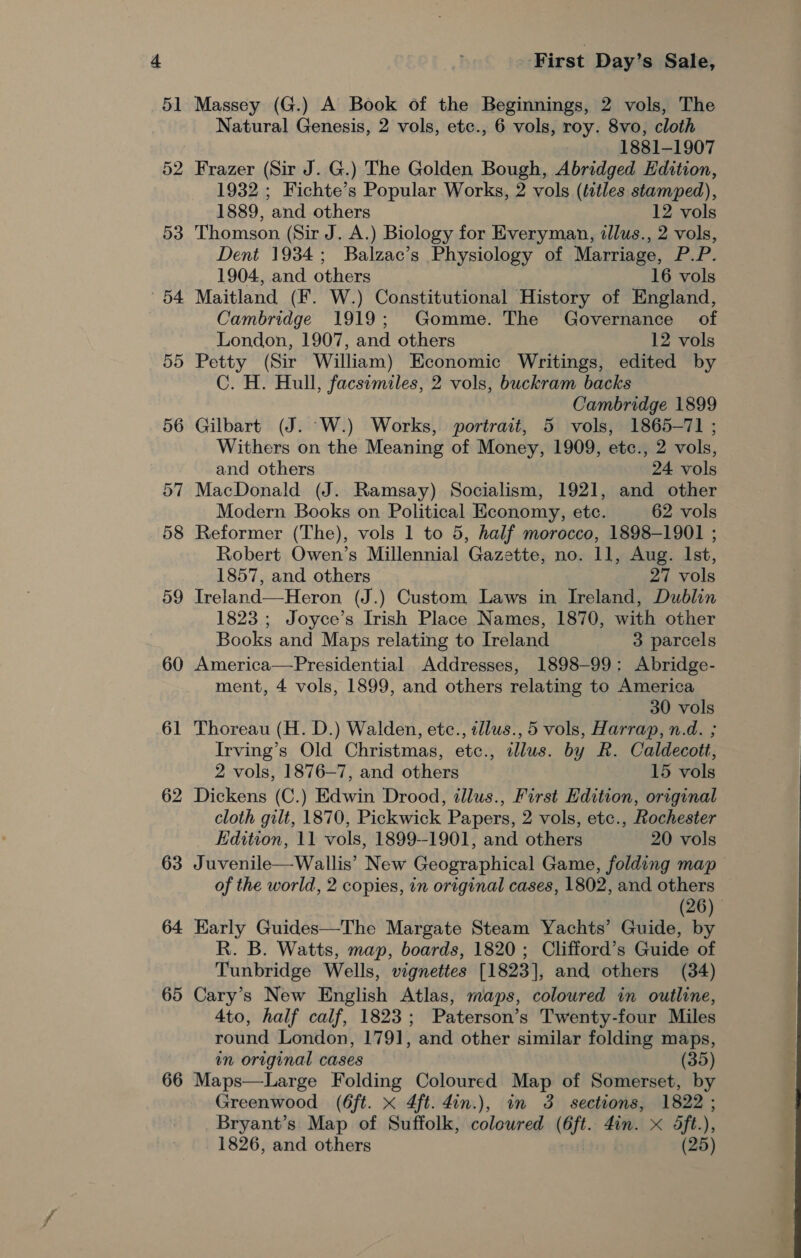 52 53 | ~O4 55 60 61 62 63 64 65 66 First Day’s Sale, Massey (G.) A Book of the Beginnings, 2 vols, The Natural Genesis, 2 vols, etc., 6 vols, roy. 8vo, cloth 1881-1907 Frazer (Sir J. G.) The Golden Bough, Abridged Hdition, 1932 ; Fichte’s Popular Works, 2 vols (ftles stamped), 1889, and others 12 vols Thomson (Sir J. A.) Biology for Everyman, illus., 2 vols, Dent 1934; Balzac’s Physiology of Marriage, P.P. 1904, and others 16 vols Maitland (F. W.) Constitutional History of England, Cambridge 1919; Gomme. The Governance of London, 1907, and others 12 vols Petty (Sir William) Economic Writings, edited by C. H. Hull, facsimiles, 2 vols, buckram backs Cambridge 1899 Gilbart (J. °W.) Works, portrait, 5 vols, 1865-71 ; Withers on the Meaning of Money, 1909, etc., 2 vols, and others 24 vols MacDonald (J. Ramsay) Socialism, 1921, and other Modern Books on Political Economy, ete. 62 vols Reformer (The), vols 1 to 5, half morocco, 1898-1901 ; Robert Owen’s Millennial Gazette, no. 11, Aug. Ist, 1857, and others 27 vols Treland—Heron (J.) Custom Laws in Ireland, Dublin 1823 ; Joyce’s Irish Place Names, 1870, with other Books and Maps relating to Ireland 3 parcels America—Presidential Addresses, 1898-99: Abridge- ment, 4 vols, 1899, and others relating to America 30 vols Thoreau (H. D.) Walden, etc., tllus., 5 vols, Harrap, n.d. ; Irving’s Old Christmas, etc., illus. by R. Caldecott, 2 vols, 1876—7, and others 15 vols Dickens (C.) Edwin Drood, illus., First Edition, original cloth gilt, 1870, Pickwick Papers, 2 vols, etc., Rochester Edition, 11 vols, 1899--1901, and others 20 vols Juvenile—Wallis’ New Geographical Game, folding map of the world, 2 copies, in original cases, 1802, and others (26) | Early Guides—The Margate Steam Yachts’ Guide, by R. B. Watts, map, boards, 1820; Clifford’s Guide of Tunbridge Wells, vignettes [1823], and others (34) Cary’s New English Atlas, maps, coloured in outline, 4to, half calf, 1823; Paterson’s Twenty-four Miles round London, 1791, and other similar folding maps, in original cases (35) Maps—Large Folding Coloured Map of Somerset, by Greenwood (6ft. x 4ft. Zin.), in 3 sections, 1822 ; Bryant’s Map of Suffolk, coloured (6ft. Zin. x 5ft.), 1826, and others (25)