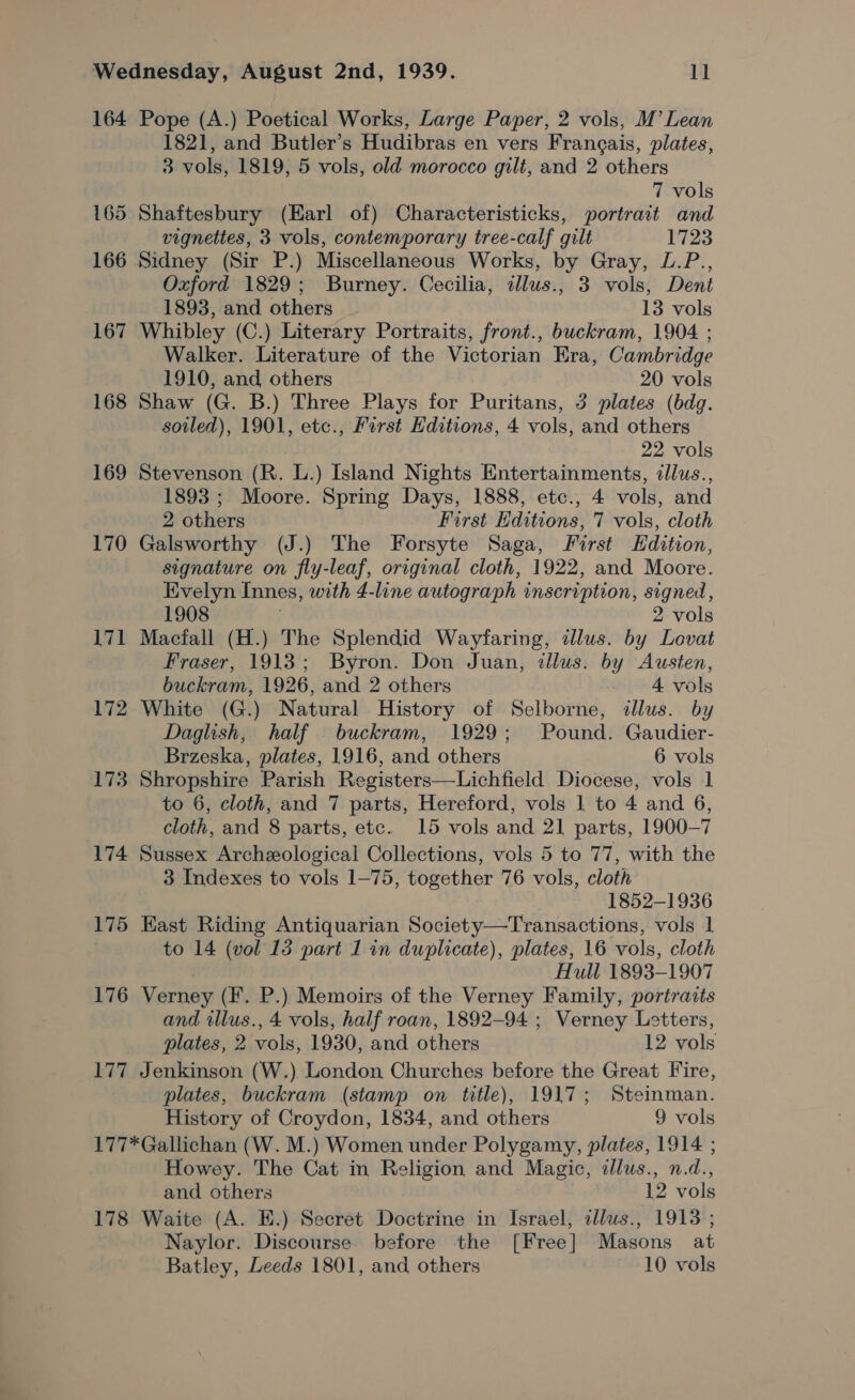 164 Pope (A.) Poetical Works, Large Paper, 2 vols, M’ Lean 1821, and Butler’s Hudibras en vers Frangais, plates, 3 vols, 1819, 5 vols, old morocco gilt, and 2 others 7 vols 165 Shaftesbury (Earl of) Characteristicks, portrait and vignettes, 3 vols, contemporary tree-calf gilt 1723 166 Sidney (Sir P.) Miscellaneous Works, by Gray, L.P., Oxford 1829; Burney. Cecilia, allus., 3 vols, Dent 1893, and others 13 vols 167 Whibley (C.) Literary Portraits, front., buckram, 1904 ; Walker. Literature of the Victorian Era, Cambridge 1910, and others 20 vols 168 Shaw (G. B.) Three Plays for Puritans, 3 plates (bdg. soiled), 1901, etc., First Editions, 4 vols, and others 22 vols 169 Stevenson (R. L.) Island Nights Entertainments, dllus., 1893 ; Moore. Spring Days, 1888, etc., 4 vols, and 2 others First Editions, 7 vols, cloth 170 Galsworthy (J.) The Forsyte Saga, First Edition, signature on fly-leaf, original cloth, 1922, and Moore. Evelyn Innes, with 4-line autograph inscription, signed, 1908 | 2 vols 171 Macfall (H.) The Splendid Wayfaring, illus. by Lovat Fraser, 1913; Byron. Don Juan, illus. by Austen, buckram, 1926, and 2 others 4 vols 172 White (G.) Natural History of Selborne, dllus. by Daglish, half buckram, 1929; Pound. Gaudier- Brzeska, plates, 1916, and others 6 vols 173 Shropshire Parish Registers—Lichfield Diocese, vols 1 to 6, cloth, and 7 parts, Hereford, vols 1 to 4 and 6, cloth, and 8 parts, etc. 15 vols and 21 parts, 1900-7 174 Sussex Archeological Collections, vols 5 to 77, with the 3 Indexes to vols 1-75, together 76 vols, cloth 1852-1936 175 East Riding Antiquarian Society—Transactions, vols | | to 14 (vol 15 part 1 in duplicate), plates, 16 vols, cloth Hull 1893-1907 176 Verney (F. P.) Memoirs of the Verney Family, portraits and illus., 4 vols, half roan, 1892-94 ; Verney Letters, plates, 2 vols, 1930, and others 12 vols 177 Jenkinson (W.) London Churches before the Great Fire, plates, buckram (stamp on title), 1917; Steinman. History of Croydon, 1834, and others 9 vols 177*Gallichan (W. M.) Women under Polygamy, plates, 1914 ; Howey. The Cat in Religion and Magic, dlus., n.d., and others 12 vols 178 Waite (A. E.) Secret Doctrine in Israel, allus., 1913; Naylor. Discourse before the [Free] Masons at Batley, Leeds 1801, and others 10 vols