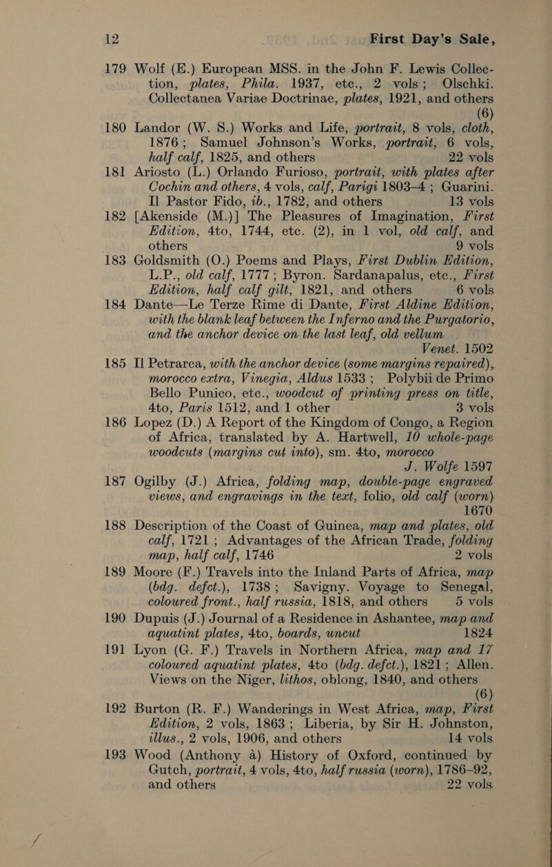 179 180 18] 182 183 184 185 186 187 188 189 190 19] 192 193 Wolf (E.) European MSS. in the John F. Lewis Collec- tion, plates, Phila. 1937, ete., 2 vols; Olschki. Collectanea Variae Doctrinae, plates, 1921, and others (6) Landor (W. 8.) Works and Life, portrait, 8 vols, cloth, 1876; Samuel Johnson’s Works, portrait, 6 vols, half calf, 1825, and others 22 vols Ariosto (L.) Orlando Furioso, portrait, with plates after Cochin and others, 4 vols, calf, Parigt 1803-4 ; Guarini. Il Pastor Fido, 7b., 1782, and others 13 vols [Akenside (M.)] The Pleasures of Imagination, First Edition, 4to, 1744, etc. (2), in 1 vol, old calf, and others 9 vols Goldsmith (O.) Poems and Plays, First Dublin Edition, L.P., old calf, 1777; Byron. Sardanapalus, etc., First Edition, half calf gilt, 1821, and others 6 vols Dante—-Le Terze Rime di Dante, First Aldine Edition, with the blank leaf between the Inferno and the Purgatorio, and the anchor device on the last leaf, old vellum Venet. 1502 Il Petrarca, with the anchor device (some margins repaired), morocco extra, Vinegia, Aldus 1533 ; Polybii de Primo Bello Punico, etc., woodcut of printing press on title, 4to, Paris 1512, and 1 other 3 vols Lopez (D.) A Report of the Kingdom of Congo, a Region of Africa, translated by A. Hartwell, 10 whole-page woodcuts (margins cut into), sm. 4to, morocco J. Wolfe 1597 Ogilby (J.) Africa, folding map, double-page engraved views, and engravings in the text, folio, old calf (worn) 1670 Description of the Coast of Guinea, map and plates, old calf, 1721 ; Advantages of the African Trade, folding map, half calf, 1746 2 vols Moore (F.) Travels into the Inland Parts of Africa, map (bdg. defct.), 1738; Savigny. Voyage to Senegal, coloured front., half russia, 1818, and others 5 vols Dupuis (J.) Journal of a Residence in Ashantee, map and aquatint plates, 4to, boards, uncut 1824 Lyon (G. F.) Travels in Northern Africa, map and 17 coloured aquatint plates, 4to (bdg. defct.), 1821; Allen. Views on the Niger, lithos, oblong, 1840, and others (6) Burton (R. F.) Wanderings in West Africa, map, First Edition, 2 vols, 1863; Liberia, by Sir H. Johnston, illus., 2 vols, 1906, and others 14 vols. Wood (Anthony a) History of Oxford, continued by Gutch, portrait, 4 vols, 4to, half russia (worn), 1786-92, and others 22 vols