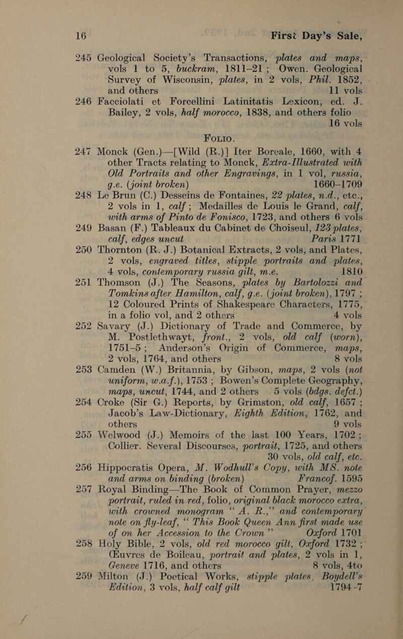 245 246 253 254 255 256 257 258 259 Geological Society's Transactions, plates and maps, vols 1 to 5, buckram, 1811-21; Owen. Geological Survey of Wisconsin, plates, in 2 vols, Phil. 1852, and others 11 vols Facciolati et Forcellini Latinitatis Lexicon, ed. J. Bailey, 2 vols, half morocco, 1838, and others folio — 16 vols FO.to. Monck (Gen.)—[Wild (R.)] Iter Boreale, 1660, with 4 other Tracts relating to Monck, Hxtra-Illustrated with Old Portraits and other Engravings, in 1 vol, russia, g.e. (jount broken) 1660- 1709 Le Brun (C.) Desseins de Fontaines, 22 plaies, n.d., etc., 2 vols in 1, calf; Medailles de Louis le Grand, calf, with arms of Pinto de Fonisco, 1723, and others 6 vols calf, edges uncut Paris 1771 Thornton (R. J.) Botanical Extracts, 2 vols, and Plates, 2 vols, engraved titles, stipple portraits and plates, 4 vols, contemporary russia gilt, m.e. 1810 Thomson (J.) The Seasons, plates by Bartolozzi and Tomkins after Hamilton, calf, g.e. (joint broken), 1797 ; 12 Coloured Prints of Shakespeare Characters, 1775, in a folio vol, and 2 others 4 vols Savary (J.) Dictionary of Trade and Commerce, 2 M. Postlethwayt, front., 2 vols, old calf (worn), 1751-5; Anderson’s Origin of ‘Commerce, maps, 2 vols, 1764, and others 8 vols Camden (W.) Britannia, by Gibson, maps, 2 vols (not uniform, w.a.f.), 1753 ; Bowen’s Complete Geography, maps, uncut, 1744, and 2 others 5 vols (bdgs. defect.) Croke (Sir G.) Reports, by Grimston, old calf, 1657 ; Jacob’s Law-Dictionary, Highth Edition, 1762, and others 9 vols Welwood (J.) Memoirs of the last 100 ve 1702 ; Collier. Several Discourses, portrait, 1725, and others 30 vols, old calf, etc. Hippocratis Opera, M. Wodhull’s Copy, with MS. note and arms on binding (broken) Francof. 1595 Royal Binding—The Book of Common Prayer, mezzo portrait, ruled in red, folio, original black morocco extra, with crowned monogram “ A. R.,” and contemporary note on fly-leaf, ““ This Book Queen Ann first made use of on her Accession to the Crown” Oxford 1701 Holy Bible, 2 vols, old red morocco gilt, Oxford 1732 ; (Kuvres de Boileau, portrait and plates, 2 vols in 1, Geneve 1716, and others 8 vols, 4to Milton (J.) Poetical Works, stipple plates, Boydell’s Kdition, 3 vols, half calf gilt 1794 -7