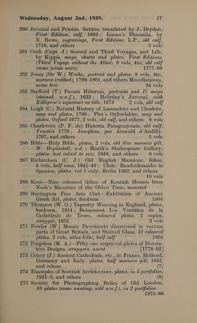 260 261 262 263 264 265 266 267 268 269 270 271 272 273 274 275 Juvenal and Persius. Satires, translated by J. Dryden, First Edition, calf, 1693; Lucan’s Pharsalia, by N. Rowe, engravings, First Edition, L.P., old calf, 1718, and others 5 vols Cook (Capt. J.) Second and Third Voyages, and Life, by Kippis, maps, charts and plates, First Editions (Third Voyage without the Atlas), 6 vols, 4to, old calf (some joints worn) 1777-88 Jones (Sir W.) Works, portrait and plates, 8 vols, 4to, morocco (rubbed), 1799-1801, and others Miscellaneous, some 8vo 34 vols Stafford (T.) Pacata Hibernia, portraits and 17 maps (stained, w.a.f.), 1633; Holyday’s Juvenal, with Killigrew’s signature on title, 1673 2 vols, old calf Leigh (C.) Natural History of Lancashire and Cheshire, map and plates, 1700; Plot’s Oxfordshire, map and plates, Oxford 1677, 2 vols, old calf, and others 6 vols Charlevoix (P. F. de) Historia Paraguajensis, old calf, Venettts 1779; Josephus, par Arnauld d’Andilly, 1767, and others 5 vols Bible—Holy Bible, plates, 2 vols, old blue morocco gilt, W. Hepinstall, n.d.; Heath’s Shakespeare Gallery, plates, text inlaid to size, 1848, and others 8 vols Richardson (C. J.) Old English Mansions, lithos, 4 vols, half roan, 1841-48 ; Uhde. Baudenkmaeler in Spanien, plates, vol 1 only, Berlin 1892, and others 10 vols Kent—WNine coloured lithos of Kentish Houses from Nash’s Mansions of the Olden Time, mounted Burlington Fine Arts Club—Exhibition of Ancient Greek Art, plates, buckram 1904. Thomson (W. G.) Tapestry Weaving in England, plates, buckram, 1914; Boissonnot. Les Verriéres de la Cathédrale de Tours, coloured plates, 2 copies, wrapper, 1932 3 vols Fowler (W.) Mosaic Pavements discovered in various parts of Great Britain, and Stained Glass, 52 colowred plates, 2 vols, atlas folio, half calf 1804 . Pergolesi (M. A.)—Fifty-one engraved plates of Decora- tive Designs, wrappers, uncut [1778-92 | Coney (J.) Ancient Cathedrals, etc., in France, Holland, Germany and Italy, plates, half morocco gilt, 1842, and others (7) Examples of Scottish Architecture, plates, in 3 portfolios, 1921-5, and others — (8) Society for Photographing Relics of Old London, 98 plates (some wanting, sold w.a.f.), in 2 portfolios 1875-86