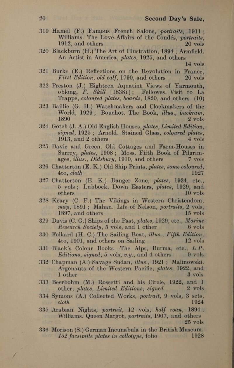 319 Hamel (F.) Famous French Salons, portraits, 1911 ; Williams. The Love-Affairs of the Condés, portraits, 1912, and others 20 vols Blackburn (H.) The Art of Illustration, 1894 ; Armfield. An Artist in America, plates, 1925, and others 14 vols Burke (E.) Reflections on the Revolution in France, First Edition, old calf, 1790, and others 20 vols oblong, F. Skill [18382]; Fellowes. Visit to La Trappe, coloured plates, boards, 1820, and others (10) Baillie (G. H.) Watchmakers and Clockmakers of the World, 1929; Bouchot. The Book, illus., buckram, 1890 2 vols Gotch (J. A.) Old English Houses, plates, Limited Edition, signed, 1925 ; Arnold. Stained Glass, coloured plates, 1913, and 2 others 4 vols Davie and Green. Old Cottages and Farm-Houses in Surrey, plates, 1908; Moss. Fifth Book of Pilgrim- ages, tllus., Didsbury, 1910, and others 7 vols Chatterton (E. K.) Old Ship Prints, plates, some coloured, Ato, cloth 1927 Chatterton (KH. K.) Danger Zone, plates, 1934, etc., 5 vols; Lubbock. Down Easters, plates, 1929, and others 10 vols Keary (C. F.) The Vikings in Western Christendom, map, 1891; Mahan. Life of Nelson, portraits, 2 vols, 1897, and others 15 vols Davis (C. G.) Ships of the Past, plates, 1929, etc., Marine Research Society, 5 vols, and 1 other 6 vols Folkard (H. C.) The Sailing Boat, tllus., Fifth Edition, 4to, 1901, and others on Sailing 12 vols Black’s Colour Books—The Alps, Burma, ete., L.P. Editions, signed, 5 vols, v.y., and 4 others 9 vols Chapman (A.) Savage Sudan, zllws., 1921 ; Malinowski. Argonauts of the Western Pacific, plates, 1922, and 1 other 3 vols Beerbohm (M.) Rossetti and his Circle, 1922, and 1 other, plates, Limited Editions, signed 2 vols Symons (A.) Collected Works, portrait, 9 vols, 3 sets, cloth 1924 Williams. Queen Margot, portraits, 1907, and others 25 vols 152 facsimile plates in collotype, folio 1928