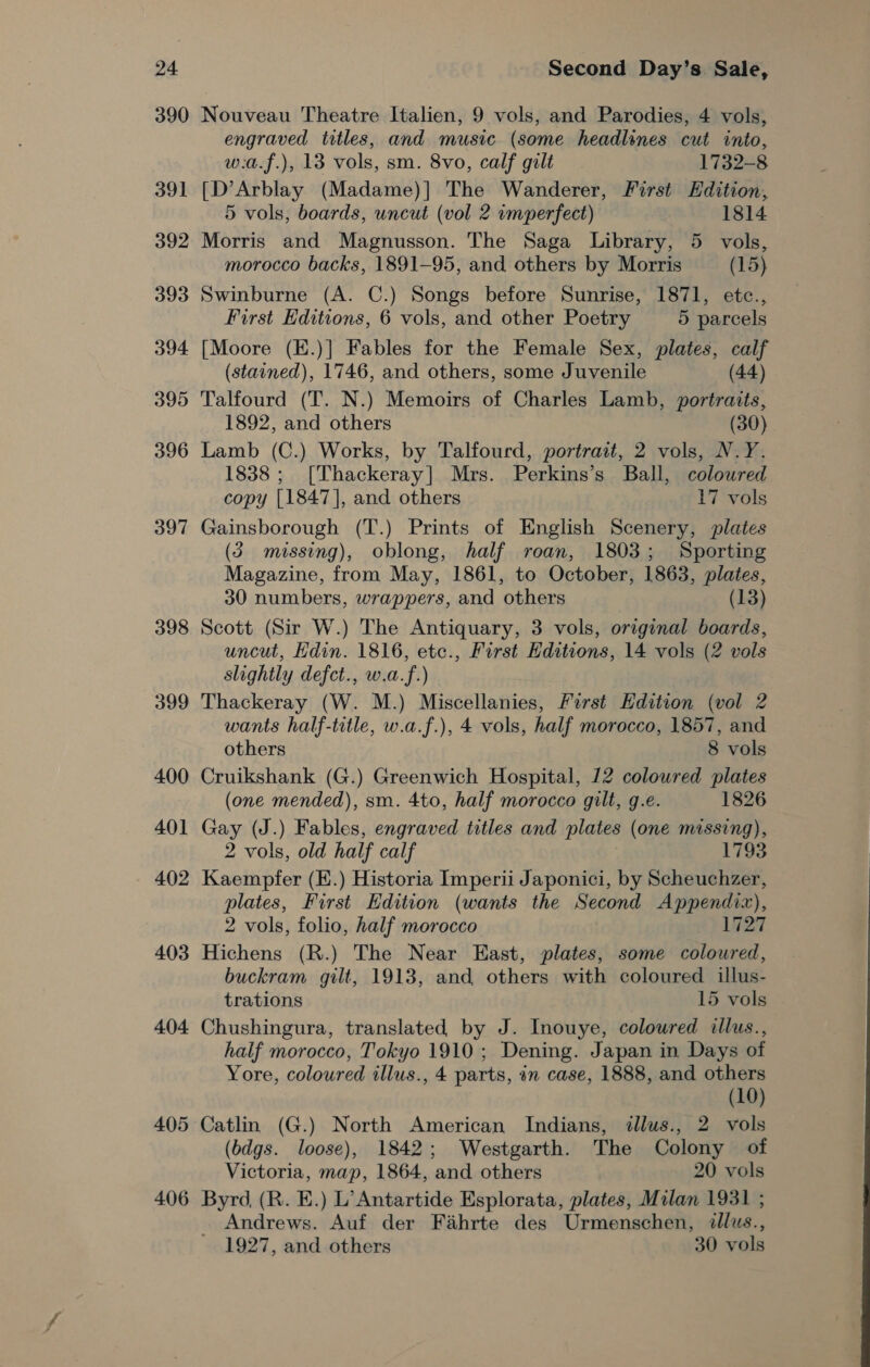 390 391 392 393 394 3995 396 397 398 399 400 401 402 403 404 Second Day’s Sale, Nouveau Theatre Italien, 9 vols, and Parodies, 4 vols, engraved titles, and music (some headlines cut into, w:a.f.), 13 vols, sm. 8vo, calf gilt 1732-8 [D’Arblay (Madame)] The Wanderer, First Edition, 5 vols, boards, uncut (vol 2 imperfect) 1814 Morris and Magnusson. The Saga Library, 5 vols, morocco backs, 1891-95, and others by Morris (15) Swinburne (A. C.) Songs before Sunrise, 1871, etce., First Editions, 6 vols, and other Poetry 5 parcels [Moore (E.)] Fables for the Female Sex, plates, calf (stained), 1746, and others, some Juvenile (44) Talfourd (T. N.) Memoirs of Charles Lamb, portraits, 1892, and others (30) Lamb (C.) Works, by Talfourd, portrait, 2 vols, N.Y. 1838; [Thackeray] Mrs. Perkins’s Ball, coloured copy [1847], and others 17 vols Gainsborough (T.) Prints of English Scenery, plates (3 missing), oblong, half roan, 1803; Sporting Magazine, from May, 1861, to October, 1863, plates, 30 numbers, wrappers, and others (13) Scott (Sir W.) The Antiquary, 3 vols, original boards, uncut, Hdin. 1816, etc., First Editions, 14 vols (2 vols slightly defct., w.a.f.) Thackeray (W. M.) Miscellanies, First Edition (vol 2 wants half-title, w.a.f.), 4 vols, half morocco, 1857, and others 8 vols Cruikshank (G.) Greenwich Hospital, 12 coloured plates (one mended), sm. 4to, half morocco gilt, g.e. 1826 Gay (J.) Fables, engraved titles and plates (one missing), 2 vols, old half calf 1793 Kaempfer (E.) Historia Imperii Japonici, by Scheuchzer, plates, First Edition (wants the Second Appendix), 2 vols, folio, half morocco 1727 Hichens (R.) The Near East, plates, some coloured, buckram gilt, 1913, and others with coloured illus- trations 15 vols Chushingura, translated, by J. Inouye, coloured illus., half morocco, Tokyo 1910; Dening. Japan in Days of Yore, coloured illus., 4 parts, in case, 1888, and others (10) Catlin (G.) North American Indians, illus., 2 vols (bdgs. loose), 1842; Westgarth. The Colony of Victoria, map, 1864, and others 20 vols Andrews. Auf der Fahrte des Urmenschen, illus., 1927, and others 30 vols
