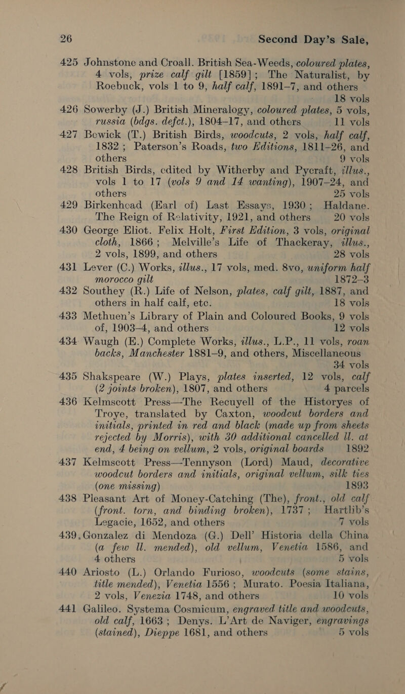 436 437 438 440 44] Second Day’s Sale, Johnstone and Croall. British Sea- Weeds, coloured plates, 4 vols, prize calf gilt [1859]; The Naturalist, by Roebuck, vols 1 to 9, half calf, 1891-7, and others 18 vols Sowerby (J.) British Mineralogy, coloured plates, 5 vols, russia (bdgs. defct.), 1804-17, and others 11 vols Bewick (T.) British ‘Barthes pierce 2 vols, half calf, 1832 ; Paterson’s Roads, two Editions, 1811-26, and others 9 vols British Birds, edited by Witherby and Pycraft, i/lus., vols 1 to 17 (vols 9 and 14 wanting), 1907-24, and others 25 vols Birkenhead (Karl of) Last Essays, 1930; Haldane. The Reign of Relativity, 1921, and others 20 vols George Eliot. Felix Holt, First Edition, 3 vols, original cloth, 1866; Melville’s Life of Thackeray, <llus., 2 vols, 1899, and others 28 vols Lever (C.) Works, allus., 17 vols, med. 8vo, uniform half morocco gilt 1872-3 Southey (R.) Life of Nelson, plates, calf gilt, 1887, and others in half calf, etc. 18 vols Methuen’s Library of Plain and Coloured Books, 9 vols of, 1903-4, and others 12 vols Waugh (E.) Complete Works, illus., L.P., 11 vols, roan backs, Manchester 1881-9, and others, Miscellaneous 34 vols Shakspeare (W.) Plays, plates inserted, 12 vols, calf (2 joints broken), 1807, and others 4 parcels Kelmscott Press—The Recuyell of the Historyes of Troye, translated by Caxton, woodcut borders and initials, printed in red and black (made up from sheets rejected by Morris), with 30 additional cancelled Ul. at end, 4 being on vellum, 2 vols, original boards 1892 Kelmscott Press—Tennyson (Lord) Maud, decorative woodcut borders and initials, original vellum, silk ties (one missing) 1893 Pleasant Art of Money-Catching (The), front., old calf (front. torn, and binding broken), 3 Hartlib’s Legacie, 1652, and others 7 vols Gonzalez di Mendoza (G.) Dell’ Historia della China a few Il. mended), old vellum, Venetia 1586, and 4 others | 5 vois Ariosto (L.) Orlando Furioso, woodcuts (some stains, title mended), Venetia 1556 ; Murato. Poesia Italiana, 2 vols, Venezia 1748, and others 10 vols Galileo. Systema Cosmicum, engraved title and woodcuts, old calf, 1663; Denys. L’Art de Naviger, engravings (stained), Dieppe 1681, and others 5 vols