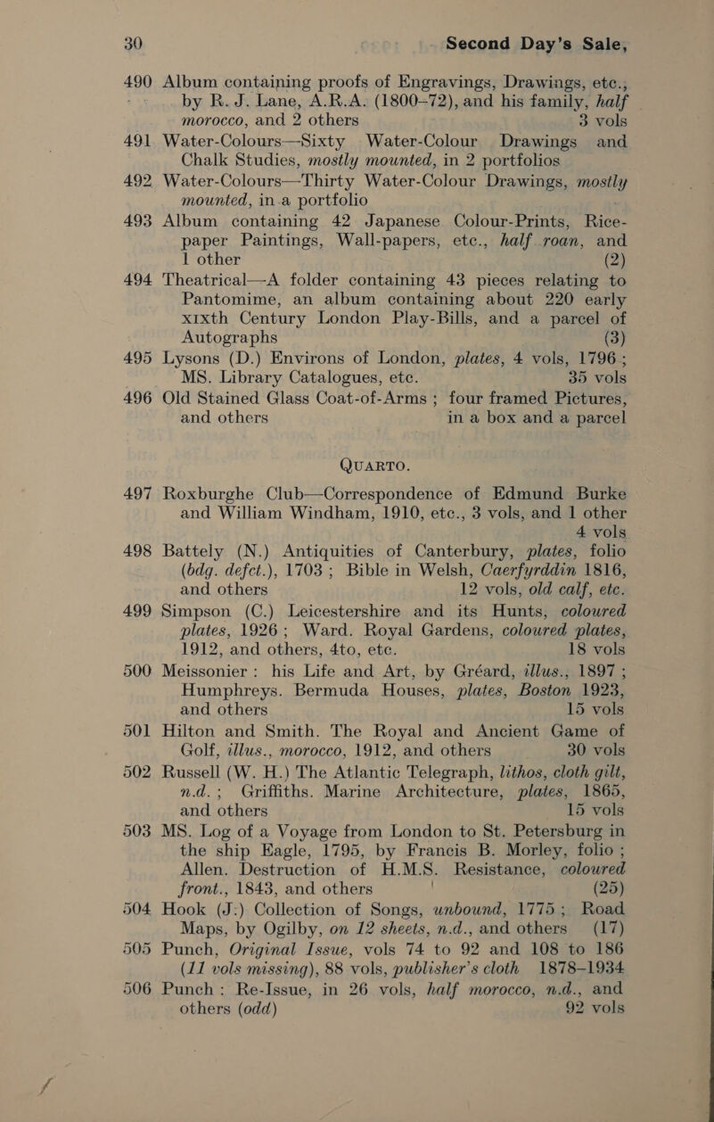 495 497 498 499 - Second Day’s Sale, Album containing proofs of Engravings, Drawings, etc., by R. J. Lane, A.R.A. (1800-72), and his family, half { morocco, and 2 others 3 vols forthe ies i Water-Colour Drawings and Chalk Studies, mostly mounted, in 2 portfolios mounted, in.a portfolio Album containing 42 Japanese Colour- Prints, Rice- paper Paintings, Wall-papers, etc., half roan, and 1 other (2) Theatrical—A folder containing 43 pieces relating to Pantomime, an album containing about 220 early x1xth Century London Play-Bills, and a parcel of Autographs (3) Lysons (D.) Environs of London, plates, 4 vols, 1796; MS. Library Catalogues, ete. 35 vols Old Stained Glass Coat-of-Arms ; four framed Pictures, and others in a box and a parcel QUARTO. Roxburghe Club—Correspondence of Edmund Burke and William Windham, 1910, etc., 3 vols, and 1 other 4 vols Battely (N.) Antiquities of Canterbury, plates, folio (bdg. defct.), 1703 ; Bible in Welsh, Caerfyrddin 1816, and others 12 vols, old calf, etc. Simpson (C.) Leicestershire and its Hunts, colowred plates, 1926; Ward. Royal Gardens, coloured plates, 1912, and others, 4to, etc. 18 vols Meissonier: his Life and Art, by Gréard, illus., 1897 ; Humphreys. Bermuda Houses, plates, Boston 1923, and others 15 vols Hilton and Smith. The Royal and Ancient Game of Golf, tllus., morocco, 1912, and others 30 vols Russell (W. H.) The Atlantic Telegraph, lithos, cloth gilt, n.d.; Griffiths. Marine Architecture, plates, 1865, and others 15 vols MS. Log of a Voyage from London to St. Petersburg in the ship Eagle, 1795, by Francis B. Morley, folio ; Allen. Destruction of H.M.S. Resistance, coloured front., 1843, and others (25) Hook (J:) Collection of Songs, unbound, 1775; Road Maps, by Ogilby, on 12 sheets, n.d., and others (17) Punch, Original Issue, vols 74 to 92 and 108 to 186 (11 vols missing), 88 vols, publisher’s cloth 1878-1934 Punch: Re-Issue, in 26 vols, half morocco, n.d., and others (odd) 92 vols