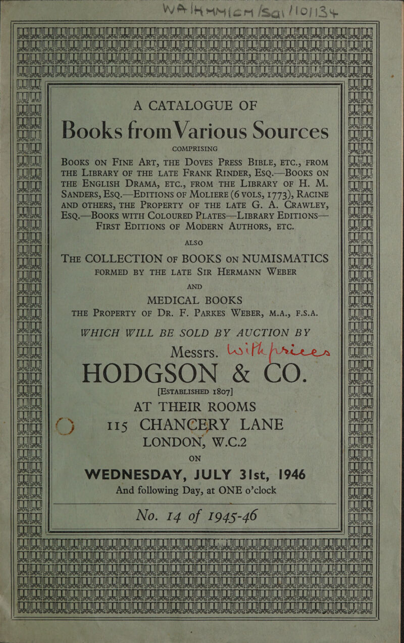  | CC LOA LAE OA LA RY AA A ROAR AO Ln LOO ae Ae Ae a a A LA AR AL AO RA AR ae a ee eee  a     aaiaal aa A CATALOGUE OF wa | Books from Various S$ (oh | Qa OOKS [FrOM Various SOUFCeS |W ealieaal COMPRISING Ct CRU I}} Booxs on Fring Art, THE Doves Press BIBLE, ETC., FROM |}| CRU [JU ||| THE Lrprary OF THE LATE FRANK RINDER, EsQ.—BOoKs ON 8 a)  (gaia) THE ENGLISH DRAMA, ETC., FROM THE LIBRARY OF H. M. Lug SANDERS, ESQ.—EDITIONS OF MOLIERE (6 VOLS, 1773), RACINE Lute AND OTHERS, THE PROPERTY OF THE LATE G. A. CRAWLEY, SAS          balinal EsQ.—BOOKS WITH COLOURED PLATES—LIBRARY EDITIONS— mae, ii FirsT EDITIONS OF MODERN AUTHORS, ETC. ant be || ALSO : | pane THE COLLECTION or BOOKS on NUMISMATICS iva inuieay FORMED BY THE LATE SIR HERMANN WEBER Tg Le AND an MEDICAL BOOKS Aaa aaa) THE PROPERTY OF Dr. F. PARKES WEBER, M.A., F.S.A. (najia a WHICH WILL BE SOLD BY AUCTION BY alee Late ||) p ‘ maiiaa a Messrs. boil A | au anes HODGSON &amp; CO. CO mala) [ESTABLISHED 1807] Tt tat AT THEIR ROOMS } eo aan) a 115 CHANCERY LANE aang paliaa LONDON, W.C.2 mala mal|nal : ON ia aa WEDNESDAY, JULY 3ist, 1946 iat Cot And following Day, at ONE o’clock | Coie Late | N en malian ajay] 0. 14 of 1945-4 He CED a TT COC CIC ICC CIC CCCI CICA CCC ICCC ICCC BH eT TCT ULL IC IC LIGIER ICC CCRC COT ICCICIC ICAI ICRI CEI LEGER | HIRD CO CLC COCO OMe eae Am a Ae Ae A A ee RO ESRI ESAS DGGE IS 