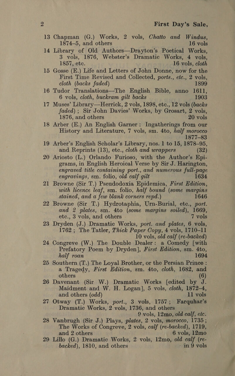 21 22 23 24 25 26 27 28 29 First Day’s Sale, Chapman (G.) Works, 2 vols, Chatto and Windus, 1874-5, and others 16 vols Library of Old Authors—Drayton’s Poetical Works, 3 vols, 1876, Webster’s Dramatic Works, 4 vols, 1857, etc. 16 vols, cloth Gosse (E.) Life and Letters of John Donne, now for the First Time Revised and Collected, ports., etc., 2 vols, cloth (backs faded) 1899 Tudor Translations—The English Bible, anno 1611, 6 vols, cloth, buckram gilt backs 1903 Muses’ Library—Herrick, 2 vols, 1898, etc., 12 vols (backs faded) ; Sir John Davies’ Works, by Grosart, 2 vols, 1876, and others 20 vols Arber (E.) An English Garner: Ingatherings from our History and Literature, 7 vols, sm. 4to, half morocco 1877-83 Arber’s English Scholar’s Library, nos. 1 to 15, 1878-95, and Reprints (13), etc., cloth and wrappers (32) Ariosto (L.) Orlando Furioso, with the Author’s Epi- grams, in English Heroical Verse by Sir J. Harington, engraved title containing port., and numerous full-page engravings, sm. folio, old calf gilt 1634 Browne (Sir T.) Pseudodoxia Epidemica, First Edition, with licence leaf, sm. folio, half bound (some margins stained, and a few blank corners repd.) 1646 Browne (Sir T.) Hydrotaphia, Urn-Burial, etc., port. and 2 plates, sm. 4to (some margins sorled), 1669, etc., 3 vols, and others - 7 vols Dryden (J.) Dramatic Works, port. and plates, 6 vols, 1762; The Tatler, Thick Paper Copy, 4 vols, 1710-11 10 vols, old calf (re-backed) Congreve (W.) The Double Dealer: a Comedy [with Prefatory Poem by Dryden], First Edition, sm. 4to, half roan 1694 Southern (T.) The Loyal Brother, or the Persian Prince : a Tragedy, First Edition, sm. 4to, cloth, 1682, and others (6) Davenant (Sir W.) Dramatic Works [edited by J. Maidment and W. H. Logan], 5 vols, cloth, 1872-4, and others (odd) 11 vols Otway (T.) Works, port., 3 vols, 1757; Farquhar’s Dramatic Works, 2 vols, 1736, and others 9 vols, 12mo, old calf, etc. Vanbrugh (Sir J.) Plays, plates, 2 vols, morocco, 1735 ; The Works of Congreve, 2 vols, calf (re-backed), 1719, and 2 others 6 vols, 12mo Lillo (G.) Dramatic Works, 2 vols, 12mo, old calf (re-